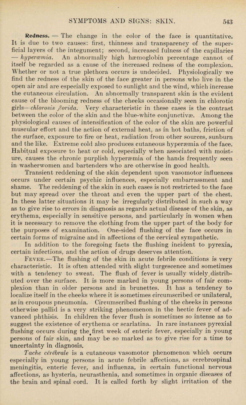 Redness. — The change in the color of the face is quantitative. It is due to two causes: first, thinness and transparency of the super¬ ficial layers of the integument; second, increased fulness of the capillaries — hypercemia. An abnormally high haemoglobin percentage cannot of itself be regarded as a cause of the increased redness of the complexion. Whether or not a true plethora occurs is undecided. Physiologically we find the redness of the skin of the face greater in persons who live in the open air and are especially exposed to sunlight and the wind, which increase the cutaneous circulation. An abnormally transparent skin is the evident cause of the blooming redness of the cheeks occasionally seen in chlorotic girls—chlorosis fiorida. Very characteristic in these cases is the contrast between the color of the skin and the blue-white conjunctivaB. Among the physiological causes of intensification of the color of the skin are powerful muscular effort and the action of external heat, as in hot baths, friction of the surface, exposure to fire or heat, radiation from other sources, sunburn and the like. Extreme cold also produces cutaneous hyperemia of the face. Habitual exposure to heat or cold, especially when associated with moist¬ ure, causes the chronic purplish hypersemia of the hands frequently seen in washerwomen and bartenders who are otherwise in good health. Transient reddening of the skin dependent upon vasomotor influences occurs under certain psychic influences, especially embarrassment and shame. The reddening of the skin in such cases is not restricted to the face but may spread over the throat and even the upper part of the chest. In these latter situations it may be irregularly distributed in such a way as to give rise to errors in diagnosis as regards actual disease of the skin, as erythema, especially in sensitive persons, and particularly in women when it is necessary to remove the clothing from the upper part of the body for the purposes of examination. One-sided flushing of the face occurs in certain forms of migraine and in affections of the cervical sympathetic. In addition to the foregoing facts the flushing incident to pyrexia, certain infections, and the action of drugs deserves attention. Fevek.—The flushing of the skin in acute febrile conditions is very characteristic. It is often attended with slight turgescence and sometimes with a tendency to sweat. The flush of fever is usually widely distrib¬ uted over the surface. It is more marked in young persons of fair com¬ plexion than in older persons and in brunettes. It has a tendency to localize itself in the cheeks where it is sometimes circumscribed or unilateral, as in croupous pneumonia. Circumscribed flushing of the cheeks in persons otherwise pallid is a very striking phenomenon in the hectic fever of ad¬ vanced phthisis. In children the fever flush is sometimes so intense as to suggest the existence of erythema or scarlatina. In rare instances pyrexial flushing occurs during the# first week of enteric fever, especially in young persons of fair skin, and may be so marked as to give rise for a time to uncertainty in diagnosis. Tache cerebrale is a cutaneous vasomotor phenomenon which occurs especially in young persons in acute febrile affections, as cerebrospinal meningitis, enteric fever, and influenza, in certain functional nervous affections, as hysteria, neurasthenia, and sometimes in organic diseases of the brain and spinal cord. It is called forth by slight irritation of the