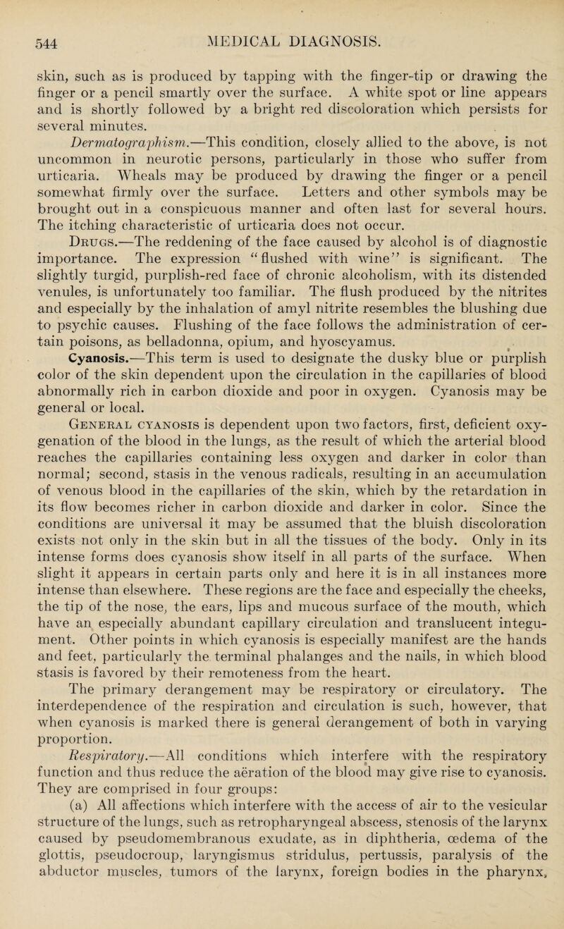 skin, such as is produced by tapping with the finger-tip or drawing the finger or a pencil smartly over the surface. A white spot or line appears and is shortly followed by a bright red discoloration which persists for several minutes. Dermatographism.—This condition, closely allied to the above, is not uncommon in neurotic persons, particularly in those who suffer from urticaria. Wheals may be produced by drawing the finger or a pencil somewhat firmly over the surface. Letters and other symbols may be brought out in a conspicuous manner and often last for several hours. The itching characteristic of urticaria does not occur. Drugs.—The reddening of the face caused by alcohol is of diagnostic importance. The expression “flushed with wine” is significant. The slightly turgid, purplish-red face of chronic alcoholism, with its distended venules, is unfortunately too familiar. The flush produced by the nitrites and especially by the inhalation of amyl nitrite resembles the blushing due to psychic causes. Flushing of the face follows the administration of cer¬ tain poisons, as belladonna, opium, and hyoscyamus. Cyanosis.—This term is used to designate the dusky blue or purplish color of the skin dependent upon the circulation in the capillaries of blood abnormally rich in carbon dioxide and poor in oxygen. Cyanosis may be general or local. General cyanosis is dependent upon two factors, first, deficient oxy¬ genation of the blood in the lungs, as the result of which the arterial blood reaches the capillaries containing less oxygen and darker in color than normal; second, stasis in the venous radicals, resulting in an accumulation of venous blood in the capillaries of the skin, which by the retardation in its flow becomes richer in carbon dioxide and darker in color. Since the conditions are universal it may be assumed that the bluish discoloration exists not only in the skin but in all the tissues of the body. Only in its intense forms does cyanosis show itself in all parts of the surface. When slight it appears in certain parts only and here it is in all instances more intense than elsewhere. These regions are the face and especially the cheeks, the tip of the nose, the ears, lips and mucous surface of the mouth, which have an especially abundant capillary circulation and translucent integu¬ ment. Other points in which cyanosis is especially manifest are the hands and feet, particularly the terminal phalanges and the nails, in which blood stasis is favored by their remoteness from the heart. The primary derangement may be respiratory or circulatory. The interdependence of the respiration and circulation is such, however, that when cyanosis is marked there is general derangement of both in varying proportion. Respiratory.—All conditions which interfere with the respiratory function and thus reduce the aeration of the blood may give rise to cyanosis. They are comprised in four groups: (a) All affections which interfere with the access of air to the vesicular structure of the lungs, such as retropharyngeal abscess, stenosis of the larynx caused by pseudomembranous exudate, as in diphtheria, oedema of the glottis, pseudocroup, laryngismus stridulus, pertussis, paralysis of the abductor muscles, tumors of the larynx, foreign bodies in the pharynx,