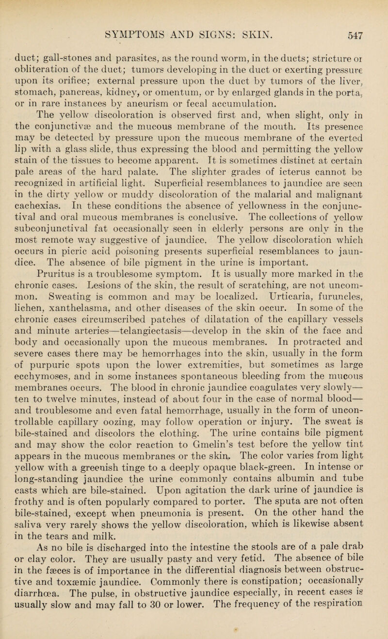 duct; gall-stones and parasites, as the round worm, in the ducts; stricture or obliteration of the duct; tumors developing in the duct or exerting pressure upon its orifice; external pressure upon the duct by tumors of the liver, stomach, pancreas, kidney, or omentum, or by enlarged glands in the porta, or in rare instances by aneurism or fecal accumulation. The yellow discoloration is observed first and, when slight, only in the conjunctivse and the mucous membrane of the mouth. Its presence may be detected by pressure upon the mucous membrane of the everted lip with a glass slide, thus expressing the blood and permitting the yellow stain of the tissues to become apparent. It is sometimes distinct at certain pale areas of the hard palate. The slighter grades of icterus cannot be recognized in artificial light. Superficial resemblances to jaundice are seen in the dirty yellow or muddy discoloration of the malarial and malignant cachexias. In these conditions the absence of yellowness in the conjunc¬ tiva] and oral mucous membranes is conclusive. The collections of yellow subconjunctival fat occasionally seen in elderly persons are only in the most remote way suggestive of jaundice. The yellow discoloration which occurs in picric acid poisoning presents superficial resemblances to jaun¬ dice. The absence of bile pigment in the urine is important. Pruritus is a troublesome symptom. It is usually more marked in the chronic cases. Lesions of the skin, the result of scratching, are not uncom¬ mon. Sweating is common and may be localized. Urticaria, furuncles, lichen, xanthelasma, and other diseases of the skin occur. In some of the chronic cases circumscribed patches of dilatation of the capillary vessels and minute arteries—telangiectasis—develop in the skin of the face and body and occasionally upon the mucous membranes. In protracted and severe cases there may be hemorrhages into the skin, usually in the form of purpuric spots upon the lower extremities, but sometimes as large ecchymoses, and in some instances spontaneous bleeding from the mucous membranes occurs. The blood in chronic jaundice coagulates very slowly— ten to twelve minutes, instead of about four in the case of normal blood— and troublesome and even fatal hemorrhage, usually in the form of uncon¬ trollable capillary oozing, may follow operation or injury. The sweat is bile-stained and discolors the clothing. The urine contains bile pigment and may show the color reaction to Gmelin’s test before the yellow tint appears in the mucous membranes or the skin. The color varies from light yellow with a greenish tinge to a deeply opaque black-green. In intense or long-standing jaundice the urine commonly contains albumin and tube casts which are bile-stained. Upon agitation the dark urine of jaundice is frothy and is often popularly compared to porter. The sputa are not often bile-stained, except when pneumonia is present. On the other hand the saliva very rarely shows the yellow discoloration, which is likewise absent in the tears and milk. As no bile is discharged into the intestine the stools are of a pale drab or clay color. They are usually pasty and very fetid. The absence of bile in the faeces is of importance in the differential diagnosis between obstruc¬ tive and toxsemic jaundice. Commonly there is constipation; occasionally diarrhoea. The pulse, in obstructive jaundice especially, in recent cases is usually slow and may fall to 30 or lower. The frequency of the respiration