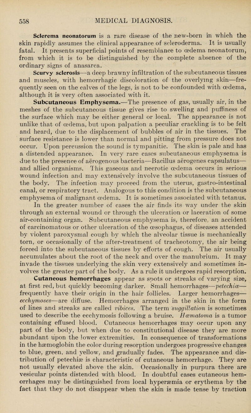 Sclerema neonatorum is a rare disease of the new-born in which the skin rapidly assumes the clinical appearance of scleroderma. It is usually fatal. It presents superficial points of resemblance to oedema neonatorum, from which it is to be distinguished by the complete absence of the ordinary signs of anasarca. Scurvy sclerosis—a deep brawny infiltration of the subcutaneous tissues and muscles, with hemorrhagic discoloration of the overlying skin—fre¬ quently seen on the calves of the legs, is not to be confounded with oedema, although it is very often associated with it. Subcutaneous Emphysema.—The presence of gas, usually air, in the meshes of the subcutaneous tissue gives rise to swelling and puffiness of the surface which may be either general or local. The appearance is not unlike that of oedema, but upon palpation a peculiar crackling is to be felt and heard, due to the displacement of bubbles of air in the tissues. The surface resistance is lower than normal and pitting from pressure does not occur. Upon percussion the sound is tympanitic. The skin is pale and has a distended appearance. In very rare cases subcutaneous emphysema is due to the presence of aerogenous bacteria—Bacillus aerogenes capsulatus— and allied organisms. This gaseous and necrotic oedema occurs in serious wound infection and may extensively involve the subcutaneous tissues of the body. The infection may proceed from the uterus, gastro-intestinal canal, or respiratory tract. Analogous to this condition is the subcutaneous emphysema of malignant oedema. It is sometimes associated with tetanus. In the greater number of cases the air finds its way under the skin through an external wound or through the ulceration or laceration of some air-containing organ. Subcutaneous emphysema is, therefore, an accident of carcinomatous or other ulceration of the oesophagus, of diseases attended by violent paroxysmal cough b}^ which the alveolar tissue is mechanically torn, or occasionally of the after-treatment of tracheotomy, the air being forced into the subcutaneous tissues by efforts of cough. The air usually accumulates about the root of the neck and over the manubrium. It may invade the tissues underlying the skin very extensively and sometimes in¬ volves the greater part of the body. As a rule it undergoes rapid resorption. Cutaneous hemorrhages appear as spots or streaks of varying size, at first red, but quickly becoming darker. Small hemorrhages—petechice-— frequently have their origin in the hair follicles. Larger hemorrhages— ecchymoses—are diffuse. Hemorrhages arranged in the skin in the form of lines and streaks are called vibices. The term suggillation is sometimes used to describe the ecchymosis following a bruise. Hcematoma is a tumor containing effused blood. Cutaneous hemorrhages may occur upon any part of the body, but when due to constitutional disease they are more abundant upon the lower extremities. In consequence of transformations in the haemoglobin the color during resorption undergoes progressive changes to blue, green, and yellow, and gradually fades. The appearance and dis¬ tribution of petechiae is characteristic of cutaneous hemorrhage. They are not usually elevated above the skin. Occasionally in purpura there are vesicular points distended with blood. In doubtful cases cutaneous hem¬ orrhages may be distinguished from local hvperaemia or erythema by the fact that they do not disappear when the skin is made tense by traction