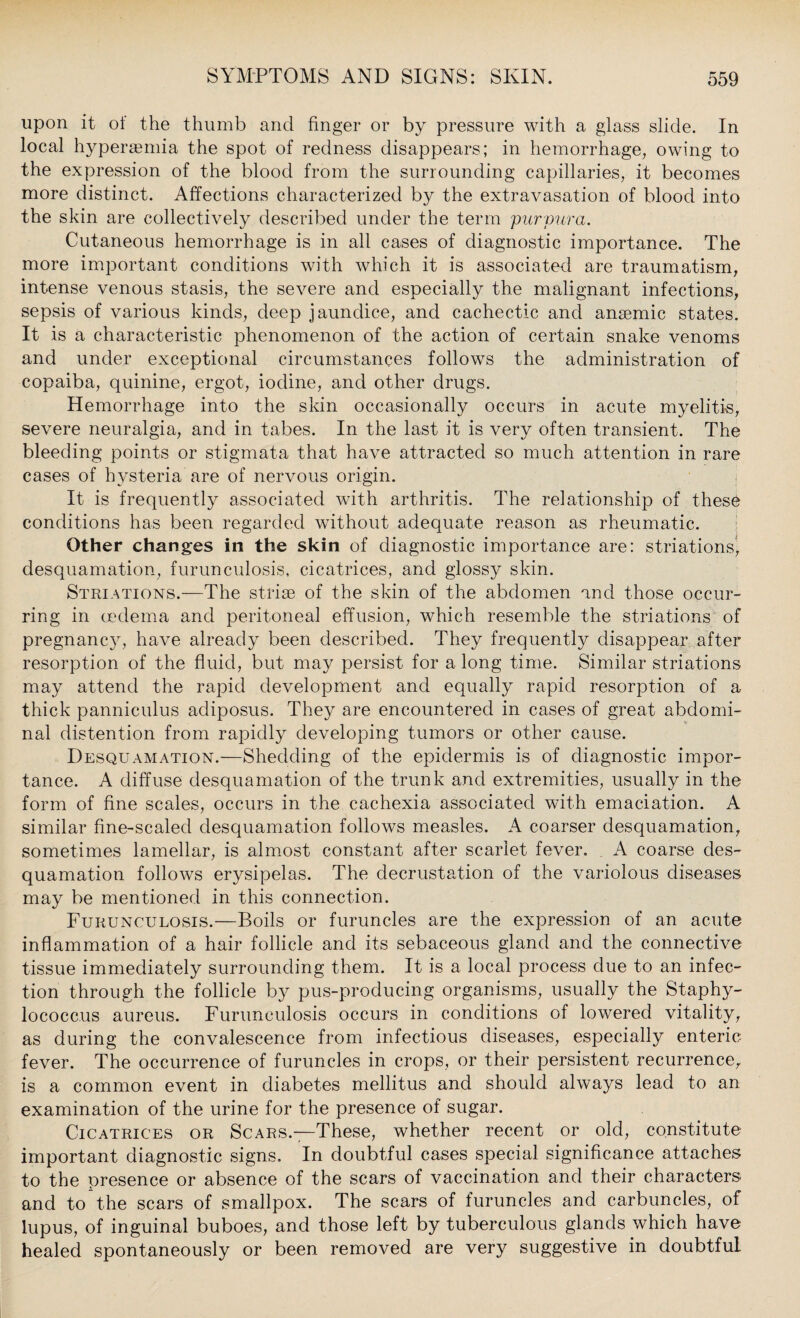 upon it of the thumb and finger or by pressure with a glass slide. In local hypersemia the spot of redness disappears; in hemorrhage, owing to the expression of the blood from the surrounding capillaries, it becomes more distinct. Affections characterized by the extravasation of blood into the skin are collectively described under the term purpura. Cutaneous hemorrhage is in all cases of diagnostic importance. The more important conditions with which it is associated are traumatism, intense venous stasis, the severe and especially the malignant infections, sepsis of various kinds, deep jaundice, and cachectic and anaemic states. It is a characteristic phenomenon of the action of certain snake venoms and under exceptional circumstances follows the administration of copaiba, quinine, ergot, iodine, and other drugs. Hemorrhage into the skin occasionally occurs in acute myelitis, severe neuralgia, and in tabes. In the last it is very often transient. The bleeding points or stigmata that have attracted so much attention in rare cases of hysteria are of nervous origin. It is frequently associated with arthritis. The relationship of these conditions has been regarded without adequate reason as rheumatic. Other changes in the skin of diagnostic importance are: striations^ desquamation, furunculosis, cicatrices, and glossy skin. Striations.—The striae of the skin of the abdomen and those occur¬ ring in oedema and peritoneal effusion, which resemble the striations of pregnancy, have already been described. They frequently disappear after resorption of the fluid, but may persist for a long time. Similar striations may attend the rapid development and equally rapid resorption of a thick panniculus acliposus. They are encountered in cases of great abdomi¬ nal distention from rapidly developing tumors or other cause. Desquamation.—Shedding of the epidermis is of diagnostic impor¬ tance. A diffuse desquamation of the trunk and extremities, usually in the form of fine scales, occurs in the cachexia associated with emaciation. A similar fine-scaled desquamation follows measles. A coarser desquamation, sometimes lamellar, is almost constant after scarlet fever. . A coarse des¬ quamation follows erysipelas. The clecrustation of the variolous diseases may be mentioned in this connection. Furunculosis.—Boils or furuncles are the expression of an acute inflammation of a hair follicle and its sebaceous gland and the connective tissue immediately surrounding them. It is a local process due to an infec¬ tion through the follicle by pus-producing organisms, usually the Staphy¬ lococcus aureus. Furunculosis occurs in conditions of lowered vitality, as during the convalescence from infectious diseases, especially enteric; fever. The occurrence of furuncles in crops, or their persistent recurrence, is a common event in diabetes mellitus and should always lead to an examination of the urine for the presence of sugar. Cicatrices or Scars.—These, whether recent or old, constitute important diagnostic signs. In doubtful cases special significance attaches to the presence or absence of the scars of vaccination and their characters and to the scars of smallpox. The scars of furuncles and carbuncles, of lupus, of inguinal buboes, and those left by tuberculous glands which have healed spontaneously or been removed are very suggestive in doubtful