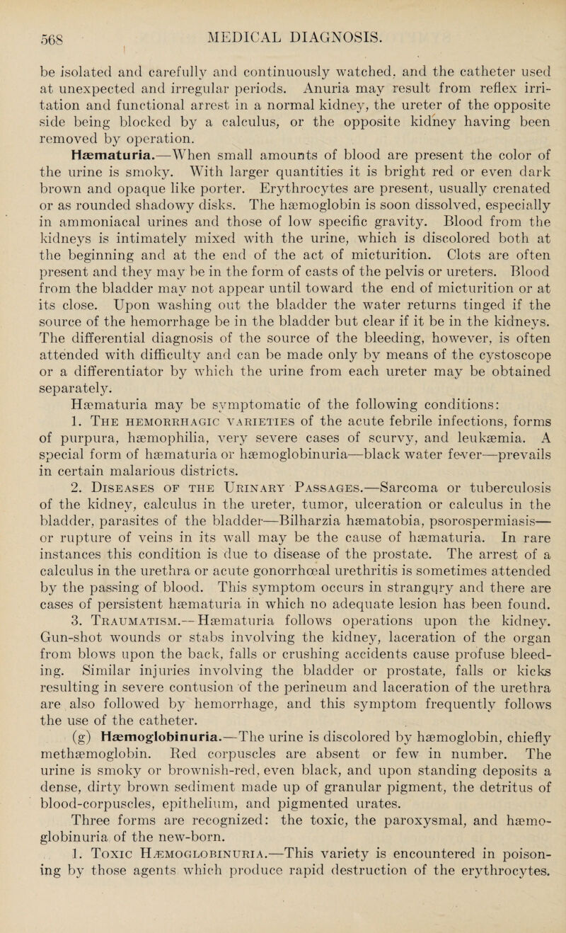 be isolated and carefully and continuously watched, arid the catheter used at unexpected and irregular periods. Anuria may result from reflex irri¬ tation and functional arrest in a normal kidney, the ureter of the opposite side being blocked by a calculus, or the opposite kidney having been removed by operation. Haematuria.—When small amounts of blood are present the color of the urine is smoky. With larger quantities it is bright red or even dark brown and opaque like porter. Erythrocytes are present, usually crenated or as rounded shadowy disks. The haemoglobin is soon dissolved, especially in ammoniacal urines and those of low specific gravity. Blood from the kidneys is intimately mixed with the urine, which is discolored both at the beginning and at the end of the act of micturition. Clots are often present and they may be in the form of casts of the pelvis or ureters. Blood from the bladder may not appear until toward the end of micturition or at its close. Upon washing out the bladder the water returns tinged if the source of the hemorrhage be in the bladder but clear if it be in the kidneys. The differential diagnosis of the source of the bleeding, however, is often attended with difficultv and can be made only bv means of the cystoscope or a differentiator by which the urine from each ureter may be obtained separately. Haematuria may be symptomatic of the following conditions: 1. The hemorrhagic varieties of the acute febrile infections, forms of purpura, haemophilia, very severe cases of scurvy, and leukaemia. A special form of haematuria or haemoglobinuria—black water fever—prevails in certain malarious districts. 2. Diseases of the Urinary Passages.—Sarcoma or tuberculosis of the kidney, calculus in the ureter, tumor, ulceration or calculus in the bladder, parasites of the bladder—Bilharzia haematobia, psorospermiasis— or rupture of veins in its wall may be the cause of haematuria. In rare instances this condition is due to disease of the prostate. The arrest of a calculus in the urethra or acute gonorrhoeal urethritis is sometimes attended by the passing of blood. This symptom occurs in strangury and there are cases of persistent haematuria in which no adequate lesion has been found. 3. Traumatism.—Haematuria follows operations upon the kidney. Gun-shot wounds or stabs involving the kidney, laceration of the organ from blows upon the back, falls or crushing accidents cause profuse bleed¬ ing. Similar injuries involving the bladder or prostate, falls or kicks resulting in severe contusion of the perineum and laceration of the urethra are also followed by hemorrhage, and this symptom frequently follows the use of the catheter. (g) Haemoglobinuria.—The urine is discolored by haemoglobin, chiefly methaemoglobin. Red corpuscles are absent or few in number. The urine is smoky or brownish-red, even black, and upon standing deposits a dense, dirty brown sediment made up of granular pigment, the detritus of blood-corpuscles, epithelium, and pigmented urates. Three forms are recognized: the toxic, the paroxysmal, and haemo¬ globinuria of the new-born. 1. Toxic Hemoglobinuria.—This variety is encountered in poison¬ ing by those agents which produce rapid destruction of the erythrocytes.