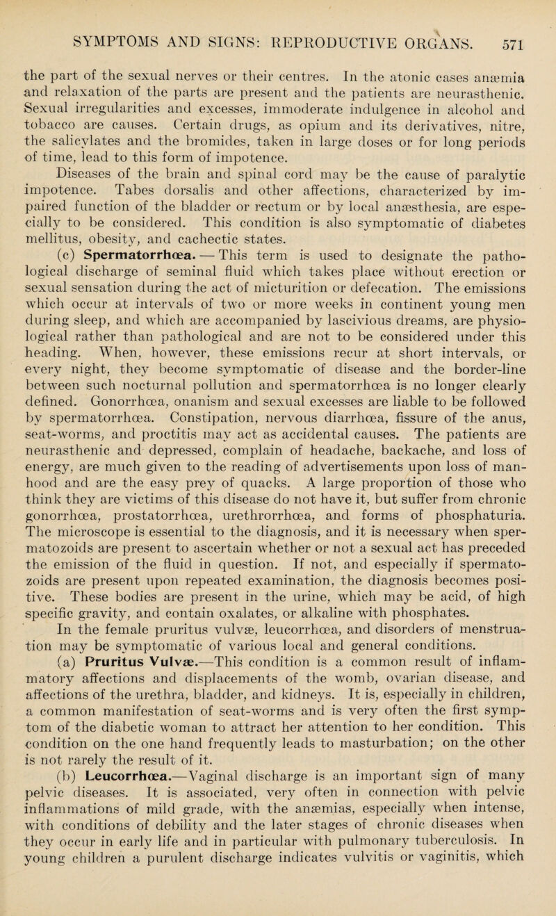 the part of the sexual nerves or their centres. In the atonic cases anaemia and relaxation of the parts are present and the patients are neurasthenic. Sexual irregularities and excesses, immoderate indulgence in alcohol and tobacco are causes. Certain drugs, as opium and its derivatives, nitre, the salicylates and the bromides, taken in large doses or for long periods of time, lead to this form of impotence. Diseases of the brain and spinal cord may be the cause of paralytic impotence. Tabes dorsalis and other affections, characterized by im¬ paired function of the bladder or rectum or by local anaesthesia, are espe¬ cially to be considered. This condition is also symptomatic of diabetes mellitus, obesity, and cachectic states. (c) Spermatorrhoea. — This term is used to designate the patho¬ logical discharge of seminal fluid which takes place without erection or sexual sensation during the act of micturition or defecation. The emissions which occur at intervals of two or more weeks in continent young men during sleep, and which are accompanied by lascivious dreams, are physio¬ logical rather than pathological and are not to be considered under this heading. When, however, these emissions recur at short intervals, or every night, they become symptomatic of disease and the border-line between such nocturnal pollution and spermatorrhoea is no longer clearly defined. Gonorrhoea, onanism and sexual excesses are liable to be followed by spermatorrhoea. Constipation, nervous diarrhoea, fissure of the anus, seat-worms, and proctitis may act as accidental causes. The patients are neurasthenic and depressed, complain of headache, backache, and loss of energy, are much given to the reading of advertisements upon loss of man¬ hood and are the easy prey of quacks. A large proportion of those who think they are victims of this disease do not have it, but suffer from chronic gonorrhoea, prostatorrhcea, urethrorrhcea, and forms of phosphaturia. The microscope is essential to the diagnosis, and it is necessary when sper- matozoids are present to ascertain whether or not a sexual act has preceded the emission of the fluid in question. If not, and especially if spermato- zoids are present upon repeated examination, the diagnosis becomes posi¬ tive. These bodies are present in the urine, which may be acid, of high specific gravity, and contain oxalates, or alkaline with phosphates. In the female pruritus vulvse, leucorrhoea, and disorders of menstrua¬ tion may be symptomatic of various local and general conditions. (a) Pruritus Vulvse.—This condition is a common result of inflam¬ matory affections and displacements of the womb, ovarian disease, and affections of the urethra, bladder, and kidneys. It is, especially in children, a common manifestation of seat-worms and is very often the first symp¬ tom of the diabetic woman to attract her attention to her condition. This condition on the one hand frequently leads to masturbation; on the other is not rarely the result of it. (b) Leucorrhoea.—Vaginal discharge is an important sign of many pelvic diseases. It is associated, very often in connection with pelvic inflammations of mild grade, with the anaemias, especially when intense, with conditions of debility and the later stages of chronic diseases when they occur in early life and in particular with pulmonary tuberculosis. In young children a purulent discharge indicates vulvitis or vaginitis, which