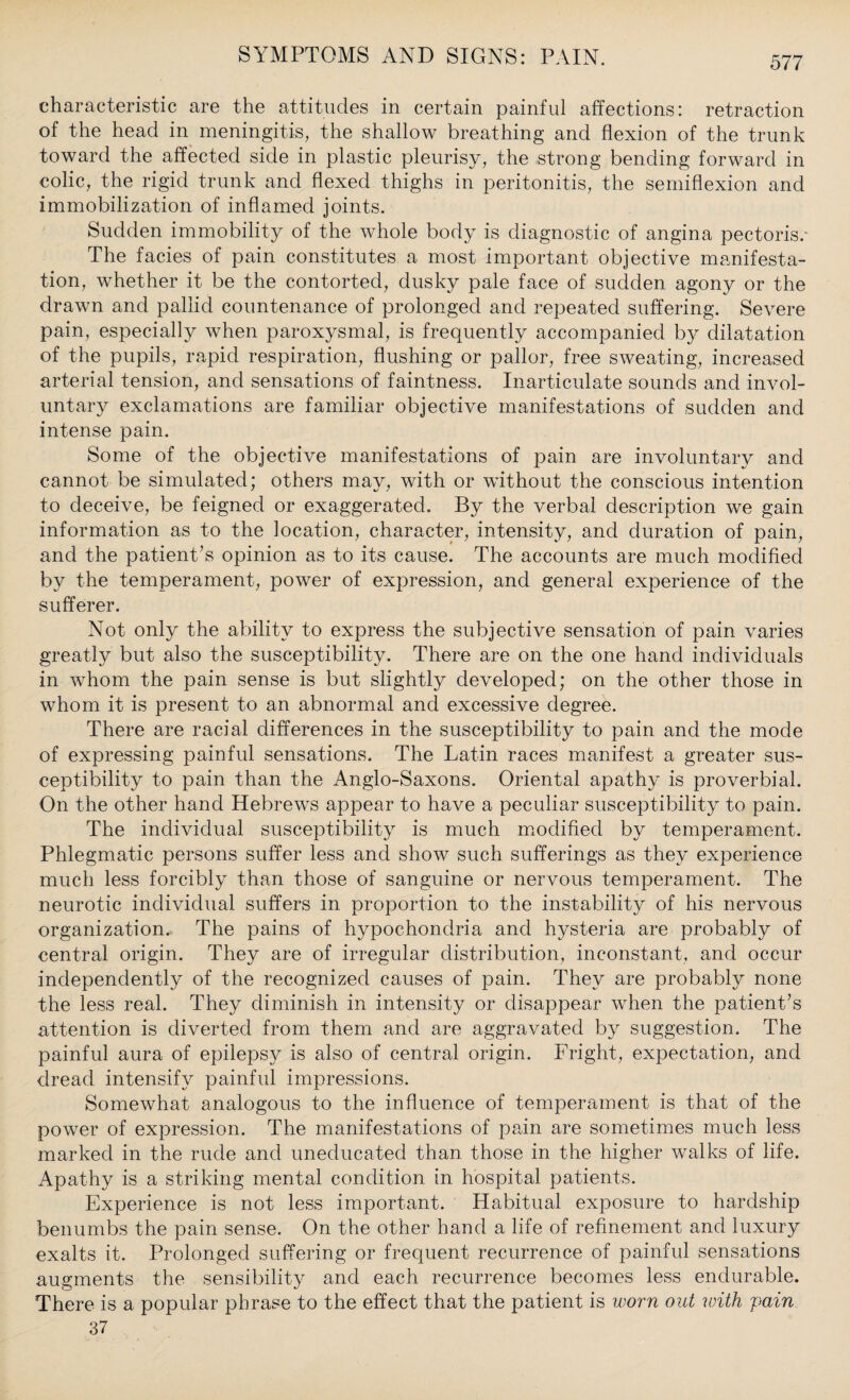 characteristic are the attitudes in certain painful affections: retraction of the head in meningitis, the shallow breathing and flexion of the trunk toward the affected side in plastic pleurisy, the strong bending forward in colic, the rigid trunk and flexed thighs in peritonitis, the semiflexion and immobilization of inflamed joints. Sudden immobility of the whole body is diagnostic of angina pectoris.- The facies of pain constitutes a most important objective manifesta¬ tion, whether it be the contorted, dusky pale face of sudden agony or the drawn and pallid countenance of prolonged and repeated suffering. Severe pain, especially when paroxysmal, is frequently accompanied by dilatation of the pupils, rapid respiration, flushing or pallor, free sweating, increased arterial tension, and sensations of faintness. Inarticulate sounds and invol¬ untary exclamations are familiar objective manifestations of sudden and intense pain. Some of the objective manifestations of pain are involuntary and cannot be simulated; others may, with or without the conscious intention to deceive, be feigned or exaggerated. By the verbal description we gain information as to the location, character, intensity, and duration of pain, and the patient’s opinion as to its cause. The accounts are much modified by the temperament, power of expression, and general experience of the sufferer. Not only the ability to express the subjective sensation of pain varies greatly but also the susceptibility. There are on the one hand individuals in whom the pain sense is but slightly developed; on the other those in whom it is present to an abnormal and excessive degree. There are racial differences in the susceptibility to pain and the mode of expressing painful sensations. The Latin races manifest a greater sus¬ ceptibility to pain than the Anglo-Saxons. Oriental apathy is proverbial. On the other hand Hebrews appear to have a peculiar susceptibility to pain. The individual susceptibility is much modified by temperament. Phlegmatic persons suffer less and show such sufferings as they experience much less forcibly than those of sanguine or nervous temperament. The neurotic individual suffers in proportion to the instability of his nervous organization. The pains of hypochondria and hysteria are probably of central origin. They are of irregular distribution, inconstant, and occur independently of the recognized causes of pain. They are probably none the less real. They diminish in intensity or disappear when the patient’s attention is diverted from them and are aggravated by suggestion. The painful aura of epilepsy is also of central origin. Fright, expectation, and dread intensify painful impressions. Somewhat analogous to the influence of temperament is that of the power of expression. The manifestations of pain are sometimes much less marked in the rude and uneducated than, those in the higher walks of life. Apathy is a striking mental condition in hospital patients. Experience is not less important. Habitual exposure to hardship benumbs the pain sense. On the other hand a life of refinement and luxury exalts it. Prolonged suffering or frequent recurrence of painful sensations augments the sensibility and each recurrence becomes less endurable. There is a popular phrase to the effect that the patient is worn out with vain 37