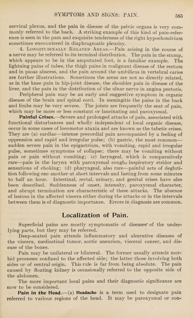 cervical plexus, and the pain in disease of the pelvic organs is very com¬ monly referred to the back. A striking example of this kind of pain-refer¬ ence is seen in the pam and exquisite tenderness of the right hypochondrium sometimes encountered in diaphragmatic pleurisy. 4. Longitudinally Related Areas.—Pain arising in the course of a nerve may be referred to its terminal distribution. The pain in the stump, which appears to be in the amputated foot, is a familiar example. The lightning pains of tabes, the thigh pains in malignant disease of the rectum and in psoas abscess, and the pain around the umbilicus in vertebral caries are further illustrations. Sometimes the areas are not so directly related, as in the knee pain in hip-joint disease, the shoulder pain in disease of the liver, and the pain in the distribution of the ulnar nerve in angina pectoris. Peripheral pain may be an early and suggestive symptom in organic disease of the brain and spinal cord. In meningitis the pains in the back and limbs may be very severe. The joints are frequently the seat of pain, which may be more or less constant or lancinating and paroxysmal. Painful Crises.—Severe and prolonged attacks of pain, associated with functional disturbances and wholly independent of local organic disease, occur in some cases of locomotor ataxia and are known as the tabetic crises. They a,re (a) cardiac—intense precordial pain accompanied by a feeling of oppression and rapid and irregular pulse; (b) gastric, the most common— sudden severe pain in the epigastrium, with vomiting, rapid and irregular pulse, sometimes symptoms of collapse; there may be vomiting without pain or pain without vomiting; (c) laryngeal, which is comparatively rare—pain in the larynx with paroxysmal cough, inspiratory stridor and sensations of choking; (d) pharyngeal, also rare—painful acts of degluti¬ tion following one another at short intervals and lasting from some minutes to half an hour. Intestinal, rectal, urinary, and genital crises have also been described. Suddenness of onset, intensity, paroxysmal character, and abrupt termination are characteristic of these attacks. The absence of lesions in the affected viscera either during the attacks or in the intervals between them is of diagnostic importance. Errors in diagnosis are common. Localization of Pain. Superficial pains are mostly symptomatic of diseases' of the under¬ lying parts, but they may be referred. Deep-seated pain attends inflammatory and ulcerative diseases of the viscera, mediastinal tumor, aortic aneurism, visceral cancer, and dis¬ ease of the bones. Pain may be unilateral or bilateral. The former usually attends mor¬ bid processes confined to the affected side; the latter those involving both sides or of central origin. This rule is far from being absolute. The pain caused by floating kidney is occasionally referred to the opposite side of the abdomen. The more important local pains and their diagnostic significance are now to be considered. Pain in the Head.—(a) Headache is a term used to designate pain referred to various regions of the head. It may be paroxysmal or con-