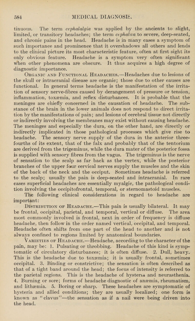 tinuous. The term cephalalgia was applied by the ancients to slight* limited, or transitory headaches; the term cephalcea to severe, deep-seated, and chronic pains in the head. Headache is in many cases a symptom of such importance and prominence that it overshadows all others and lends to the clinical picture its most characteristic feature, often at first sight its only obvious feature. Headache is a symptom very often significant when other phenomena are obscure. It thus acquires a high degree of diagnostic importance. Organic and Functional Headaches.—Headaches due to lesions of the skull or intracranial disease are organic; those due to other causes are functional. In general terms headache is the manifestation of the irrita¬ tion of sensory nerve-fibres caused by derangement of pressure or tension, inflammation, toxaemia, and reflex disturbances. It is probable that the meninges are chiefly concerned in the causation of headache. The sub¬ stance of the brain in the lower animals does not respond to direct irrita¬ tion by the manifestations of pain; and lesions of cerebral tissue not directly or indirectly involving the membranes may exist without causing headache. The meninges and especially the dura, on the other hand, are directly or indirectly implicated in those pathological processes which give rise to headache. The sensory nerve supply of the dura in the anterior three- fourths of its extent, that of the falx and probably that of the tentorium are derived from the trigeminus, while the dura mater of the posterior fossa is supplied with sensory fibres from the vagus. The trigeminus is the nerve of sensation to the scalp as far back as the vertex, while the posterior branches of the upper four cervical nerves supply the muscles and the skin of the back of the neck and the occiput. Sometimes headache is referred to the scalp; usually the pain is deep-seated and intracranial. In rare cases superficial headaches are essentially myalgic, the pathological condi¬ tion involving the occipitofrontal, temporal, or sternomastoid muscles. The following clinical considerations in regard to headache are important: Distribution of Headache.—This pain is usually bilateral. It may be frontal, occipital, parietal, and temporal, vertical or diffuse. The area most commonly involved is frontal, next in order of frequency is diffuse headache, then follow in the order named vertical, occipital, and temporal. Headache often shifts from one part of the head to another and is not always confined to regions limited by anatomical boundaries. Varieties of Headache.—Headache, according to the character of the pain, may be: 1. Pulsating or throbbing. Headache of this kind is symp¬ tomatic of circulatory disturbances; it is often diffuse. 2. Dull, heavy. This is the headache due to toxaemia; it is usually frontal, sometimes occipital. 3. Binding or constrictive; the sensation is often described as that of a tight band around the head; the focus of intensity is referred to the parietal regions. This is the headache of hysteria and neurasthenia. 4. Burning or sore; forms of headache diagnostic of anaemia, rheumatism, and lithaemia. 5. Boring or sharp. These headaches are symptomatic of hysteria and allied conditions; they are usualty localized; one form is known as “clavus”—-the sensation as if a nail were being driven into the head.