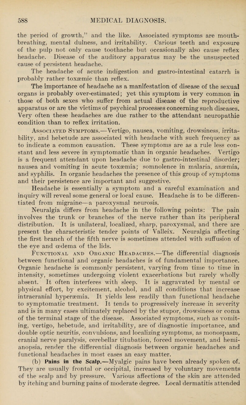 the period of growth/’ and the like. Associated symptoms are mouth¬ breathing, mental dulness, and irritability. Carious teeth and exposure of the pulp not only cause toothache but occasionally also cause reflex headache. Disease of the auditory apparatus may be the unsuspected cause of persistent headache. The headache of acute indigestion and gastro-intestinal catarrh is probably rather toxsemic than reflex. The importance of headache as a manifestation of disease of the sexual organs is probably over-estimated; yet this symptom is very common in those of both sexes who suffer from actual disease of the reproductive apparatus or are the victims of psychical processes concerning such diseases. Very often these headaches are due rather to the attendant neuropathic condition than to reflex irritation. Associated Symptoms.—Vertigo, nausea, vomiting, drowsiness, irrita¬ bility, and hebetude are associated with headache with such frequency as to indicate a common causation. These symptoms are as a rule less con¬ stant and less severe in symptomatic than in organic headaches. Vertigo is a frequent attendant upon headache due to gastro-intestinal disorder; nausea and vomiting in acute toxaemia; somnolence in malaria, anaemia, and syphilis. In organic headaches the presence of this group of symptoms and their persistence are important and suggestive. Headache is essentially a symptom and a careful examination and inquiry will reveal some general or local cause. Headache is to be differen¬ tiated from migraine—a paroxysmal neurosis. Neuralgia differs from headache in the following points: The pain involves the trunk or branches of the nerve rather than its peripheral distribution. It is unilateral, localized, sharp, paroxysmal, and there are present the characteristic tender points of Valleix. Neuralgia affecting the first branch of the fifth nerve is sometimes attended with suffusion of the eye and oedema of the lids. Functional and Organic Headaches.—The differential diagnosis between functional and organic headaches is of fundamental importance. Organic headache is commonly persistent, varying from time to time in intensity, sometimes undergoing violent exacerbations but rarely wholly absent. It often interferes with sleep. It is aggravated by mental or physical effort, by excitement, alcohol, and all conditions that increase intracranial hyperaemia. It yields less readily than functional headache to symptomatic treatment. It tends to progressively increase in severity and is in many cases ultimately replaced by the stupor, drowsiness or coma of the terminal stage of the disease. Associated symptoms, such as vomit¬ ing, vertigo, hebetude, and irritability, are of diagnostic importance, and double optic neuritis, convulsions, and localizing symptoms, as monospasm, cranial nerve paralysis, cerebellar titubation, forced movement, and hemi¬ anopsia, render the differential diagnosis between organic headaches and functional headaches in most cases an easy matter. (b) Pains in the Scalp.—Myalgic pains have been already spoken of. They are usually frontal or occipital, increased by voluntary movements of the scalp and by pressure. Various affections of the skin are attended by itching and burning pains of moderate degree. Local dermatitis attended