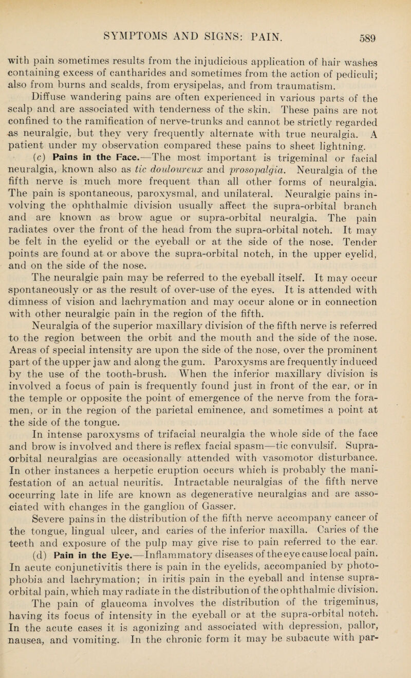 with pain sometimes results from the injudicious application of hair washes containing excess of cantharides and sometimes from the action of pecliculi; also from burns and scalds, from erysipelas, and from traumatism. Diffuse wandering pains are often experienced in various parts of the scalp and are associated with tenderness of the skin. These pains are not confined to the ramification of nerve-trunks and cannot be strictly regarded as neuralgic, but they very frequently alternate with true neuralgia. A patient under my observation compared these pains to sheet lightning. (c) Pains in the Face.—The most important is trigeminal or facial neuralgia, known also as tic douloureux and prosopalgia. Neuralgia of the fifth nerve is much more frequent than all other forms of neuralgia. The pain is spontaneous, paroxysmal, and unilateral. Neuralgic pains in¬ volving the ophthalmic division usually affect the supra-orbital branch and are known as brow ague or supra-orbital neuralgia. The pain radiates over the front of the head from the supra-orbital notch. It may be felt in the eyelid or the eyeball or at the side of the nose. Tender points are found at or above the supra-orbital notch, in the upper eyelid, and on the side of the nose. The neuralgic pain may be referred to the eyeball itself. It may occur spontaneously or as the result of over-use of the eyes. It is attended with dimness of vision and lachrymation and may occur alone or in connection with other neuralgic pain in the region of the fifth. Neuralgia of the superior maxillary division of the fifth nerve is referred to the region between the orbit and the mouth and the side of the nose. Areas of special intensity are upon the side of the nose, over the prominent part of the upper jaw and along the gum. Paroxysms are frequently induced by the use of the tooth-brush. When the inferior maxillary division is involved a focus of pain is frequently found just in front of the ear, or in the temple or opposite the point of emergence of the nerve from the fora¬ men, or in the region of the parietal eminence, and sometimes a point at the side of the tongue. In intense paroxysms of trifacial neuralgia the whole side of the face and brow is involved and there is reflex facial spasm—tic convulsif. Supra¬ orbital neuralgias are occasionally attended with vasomotor disturbance. In other instances a herpetic eruption occurs which is probably the mani¬ festation of an actual neuritis. Intractable neuralgias of the fifth nerve occurring late in life are known as degenerative neuralgias and are asso¬ ciated with changes in the ganglion of Gasser. Severe pains in the distribution of the fifth nerve accompany cancer of the tongue, lingual ulcer, and caries of the inferior maxilla. Caries of the teeth and exposure of the pulp may give rise to pain referred to the ear. (d) Pain in the Eye.—Inflam matory diseases of the eye cause local pain. In acute conjunctivitis there is pain in the eyelids, accompanied by photo¬ phobia and lachrymation; in iritis pain in the eyeball and intense supra¬ orbital pain, which may radiate in the distribution of the ophthalmic division. The pain of glaucoma involves the distribution of the trigeminus, having its focus of intensity in the eyeball or at the supra-orbital notch. In the acute cases it is agonizing and associated with depression, pallor, nausea, and vomiting. In the chronic form it may be subacute with par-