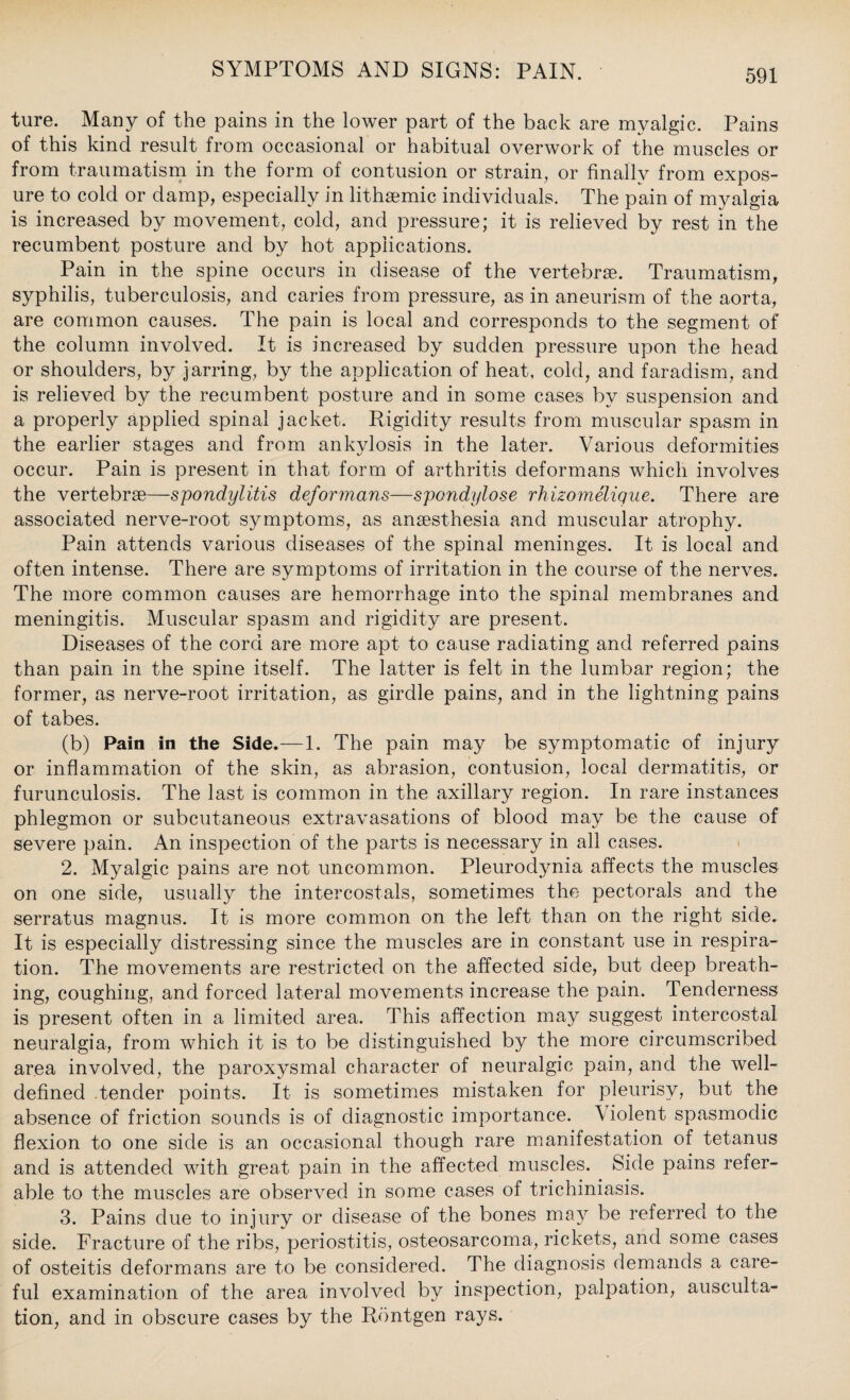 ture. Many of the pains in the lower part of the back are myalgic. Pains of this kind result from occasional or habitual overwork of the muscles or from traumatism in the form of contusion or strain, or finally from expos¬ ure to cold or damp, especially in lithsemic individuals. The pain of myalgia is increased by movement, cold, and pressure; it is relieved by rest in the recumbent posture and by hot applications. Pain in the spine occurs in disease of the vertebrae. Traumatism, syphilis, tuberculosis, and caries from pressure, as in aneurism of the aorta, are common causes. The pain is local and corresponds to the segment of the column involved. It is increased by sudden pressure upon the head or shoulders, by jarring, by the application of heat, cold, and faradism, and is relieved by the recumbent posture and in some cases by suspension and a properly applied spinal jacket. Rigidity results from muscular spasm in the earlier stages and from ankylosis in the later. Various deformities occur. Pain is present in that form of arthritis deformans which involves the vertebrae—spondylitis deformans—spondylose rhizomelique. There are associated nerve-root symptoms, as anaesthesia and muscular atrophy. Pain attends various diseases of the spinal meninges. It is local and often intense. There are symptoms of irritation in the course of the nerves. The more common causes are hemorrhage into the spinal membranes and meningitis. Muscular spasm and rigidity are present. Diseases of the cord are more apt to cause radiating and referred pains than pain in the spine itself. The latter is felt in the lumbar region; the former, as nerve-root irritation, as girdle pains, and in the lightning pains of tabes. (b) Pain in the Side.—1. The pain may be symptomatic of injury or inflammation of the skin, as abrasion, contusion, local dermatitis, or furunculosis. The last is common in the axillary region. In rare instances phlegmon or subcutaneous extravasations of blood may be the cause of severe pain. An inspection of the parts is necessary in all cases. 2. Myalgic pains are not uncommon. Pleurodynia affects the muscles on one side, usually the intercostals, sometimes the pectorals and the serratus magnus. It is more common on the left than on the right side. It is especially distressing since the muscles are in constant use in respira¬ tion. The movements are restricted on the affected side, but deep breath¬ ing, coughing, and forced lateral movements increase the pain. Tenderness is present often in a limited area. This affection may suggest intercostal neuralgia, from which it is to be distinguished by the more circumscribed area involved, the paroxysmal character of neuralgic pain, and the well- defined tender points. It is sometimes mistaken for pleurisy, but the absence of friction sounds is of diagnostic importance. Violent spasmodic flexion to one side is an occasional though rare manifestation of tetanus and is attended with great pain in the affected muscles. Side pains refer¬ able to the muscles are observed in some cases of trichiniasis. 3. Pains due to injury or disease of the bones may be referred to the side. Fracture of the ribs, periostitis, osteosarcoma, rickets, and some cases of osteitis deformans are to be considered. The diagnosis demands a care¬ ful examination of the area involved by inspection, palpation, ausculta¬ tion, and in obscure cases by the Rontgen rays.