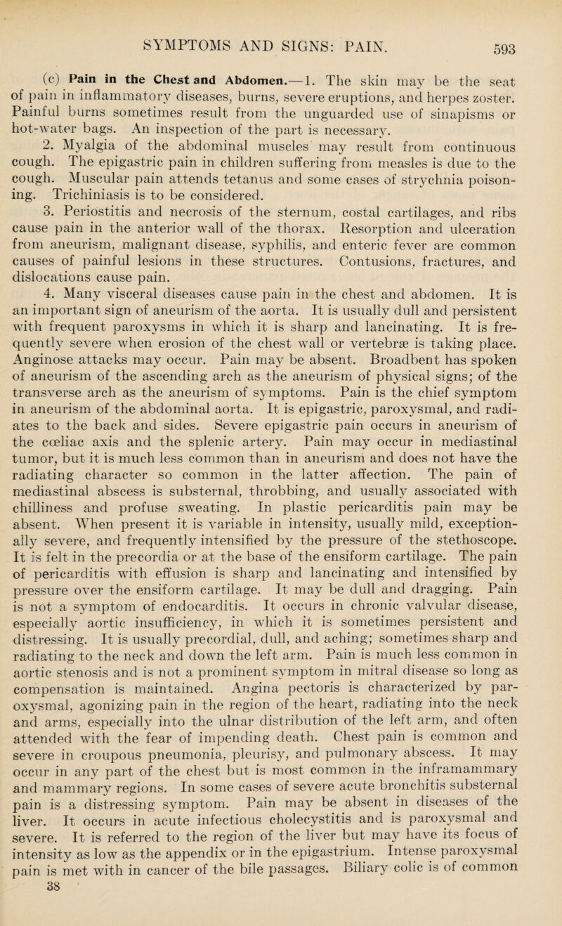 (c) Pain in the Chest and Abdomen.—1. The skin may be the seat of pain in inflammatory diseases, burns, severe eruptions, and herpes zoster. Painful burns sometimes result from the unguarded use of sinapisms or hot-water bags. An inspection of the part is necessary. 2. Myalgia of the abdominal muscles may result from continuous cough. The epigastric pain in children suffering from measles is due to the cough. Muscular pain attends tetanus and some cases of strychnia poison¬ ing. Triehiniasis is to be considered. 3. Periostitis and necrosis of the sternum, costal cartilages, and ribs cause pain in the anterior wall of the thorax. Resorption and ulceration from aneurism, malignant disease, syphilis, and enteric fever are common causes of painful lesions in these structures. Contusions, fractures, and dislocations cause pain. 4. Many visceral diseases cause pain in the chest and abdomen. It is an important sign of aneurism of the aorta. It is usually dull and persistent with frequent paroxysms in which it is sharp and lancinating. It is fre¬ quently severe when erosion of the chest wall or vertebrae is taking place. Anginose attacks may occur. Pain may be absent. Broadbent has spoken of aneurism of the ascending arch as the aneurism of physical signs; of the transverse arch as the aneurism of symptoms. Pain is the chief symptom in aneurism of the abdominal aorta. It is epigastric, paroxysmal, and radi¬ ates to the back and sides. Severe epigastric pain occurs in aneurism of the coeliac axis and the splenic artery. Pain may occur in mediastinal tumor, but it is much less common than in aneurism and does not have the radiating character so common in the latter affection. The pain of mediastinal abscess is substernal, throbbing, and usually associated with chilliness and profuse sweating. In plastic pericarditis pain may be absent. When present it is variable in intensity, usually mild, exception¬ ally severe, and frequently intensified by the pressure of the stethoscope. It is felt in the precordia or at the base of the ensiform cartilage. The pain of pericarditis with effusion is sharp and lancinating and intensified by pressure over the ensiform cartilage. It may be dull and dragging. Pain is not a symptom of endocarditis. It occurs in chronic valvular disease, especially aortic insufficiency, in which it is sometimes persistent and distressing. It is usually precordial, dull, and aching; sometimes sharp and radiating to the neck and down the left arm. Pain is much less common in aortic stenosis and is not a prominent symptom in mitral disease so long as compensation is maintained. Angina pectoris is characterized by par¬ oxysmal, agonizing pain in the region of the heart, radiating into the neck and arms, especially into the ulnar distribution of the left arm, and often attended with the fear of impending death. Chest pain is common and severe in croupous pneumonia, pleurisy, and pulmonary abscess. It may occur in any part of the chest but is most common in the inframammary and mammary regions. In some cases of severe acute bronchitis substernal pain is a distressing symptom. Pain may be absent in diseases of the liver. It occurs in acute infectious cholecystitis and is paroxysmal and severe. It is referred to the region of the liver but may have its focus of intensity as low as the appendix or in the epigastrium. Intense paroxysmal pain is met with in cancer of the bile passages. Biliary colic is of common 38