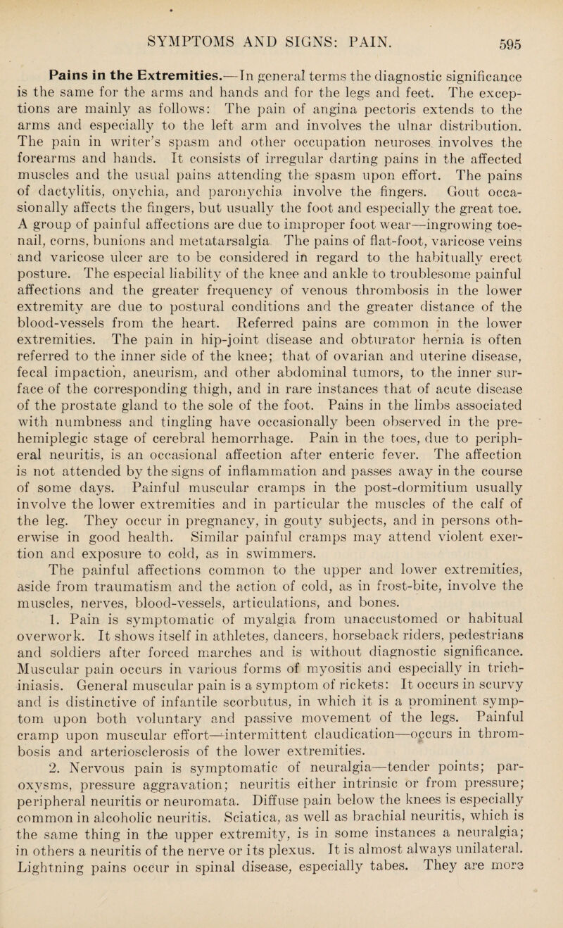 Pains in the Extremities.—In general terms the diagnostic significance is the same for the arms and hands and for the legs and feet. The excep¬ tions are mainly as follows: The pain of angina pectoris extends to the arms and especially to the left arm and involves the ulnar distribution. The pain in writer’s spasm and other occupation neuroses involves the forearms and hands. It consists of irregular darting pains in the affected muscles and the usual pains attending the spasm upon effort. The pains of dactylitis, onychia, and paronychia involve the fingers. Gout occa¬ sionally affects the fingers, but usually the foot and especially the great toe. A group of painful affections are due to improper foot wear—ingrowing toe- nail, corns, bunions and metatarsalgia The pains of flat-foot, varicose veins and varicose ulcer are to be considered in regard to the habitually erect posture. The especial liability of the knee and ankle to troublesome painful affections and the greater frequency of venous thrombosis in the lower extremity are due to postural conditions and the greater distance of the blood-vessels from the heart. Referred pains are common in the lower extremities. The pain in hip-joint disease and obturator hernia is often referred to the inner side of the knee; that of ovarian and uterine disease, fecal impaction, aneurism, and other abdominal tumors, to the inner sur¬ face of the corresponding thigh, and in rare instances that of acute disease of the prostate gland to the sole of the foot. Pains in the limbs associated with numbness and tingling have occasionally been observed in the pre- hemiplegic stage of cerebral hemorrhage. Pain in the toes, due to periph¬ eral neuritis, is an occasional affection after enteric fever. The affection is not attended by the signs of inflammation and passes away in the course of some days. Painful muscular cramps in the post-dormitium usually involve the lower extremities and in particular the muscles of the calf of the leg. They occur in pregnancy, in gouty subjects, and in persons oth¬ erwise in good health. Similar painful cramps may attend violent exer¬ tion and exposure to cold, as in swimmers. The painful affections common to the upper and lower extremities, aside from traumatism and the action of cold, as in frost-bite, involve the muscles, nerves, blood-vessels, articulations, and bones. 1. Pain is symptomatic of myalgia from unaccustomed or habitual overwork. It shows itself in athletes, dancers, horseback riders, pedestrians and soldiers after forced marches and is without diagnostic significance. Muscular pain occurs in various forms of myositis and especially in trich- iniasis. General muscular pain is a symptom of rickets: It occurs in scurvy and is distinctive of infantile scorbutus, in which it is a prominent symp¬ tom upon both voluntary and passive movement of the legs. Painful cramp upon muscular effort—^intermittent claudication—occurs in throm¬ bosis and arteriosclerosis of the lower extremities. 2. Nervous pain is symptomatic of neuralgia—tender points; par¬ oxysms, pressure aggravation; neuritis either intrinsic or from pressure; peripheral neuritis or neuromata. Diffuse pain below the knees is especially common in alcoholic neuritis. Sciatica, as well as brachial neuritis, which is the same thing in the upper extremity, is in some instances a neuralgia; in others a neuritis of the nerve or its plexus. It is almost always unilateral. Lightning pains occur in spinal disease, especially tabes. They are more