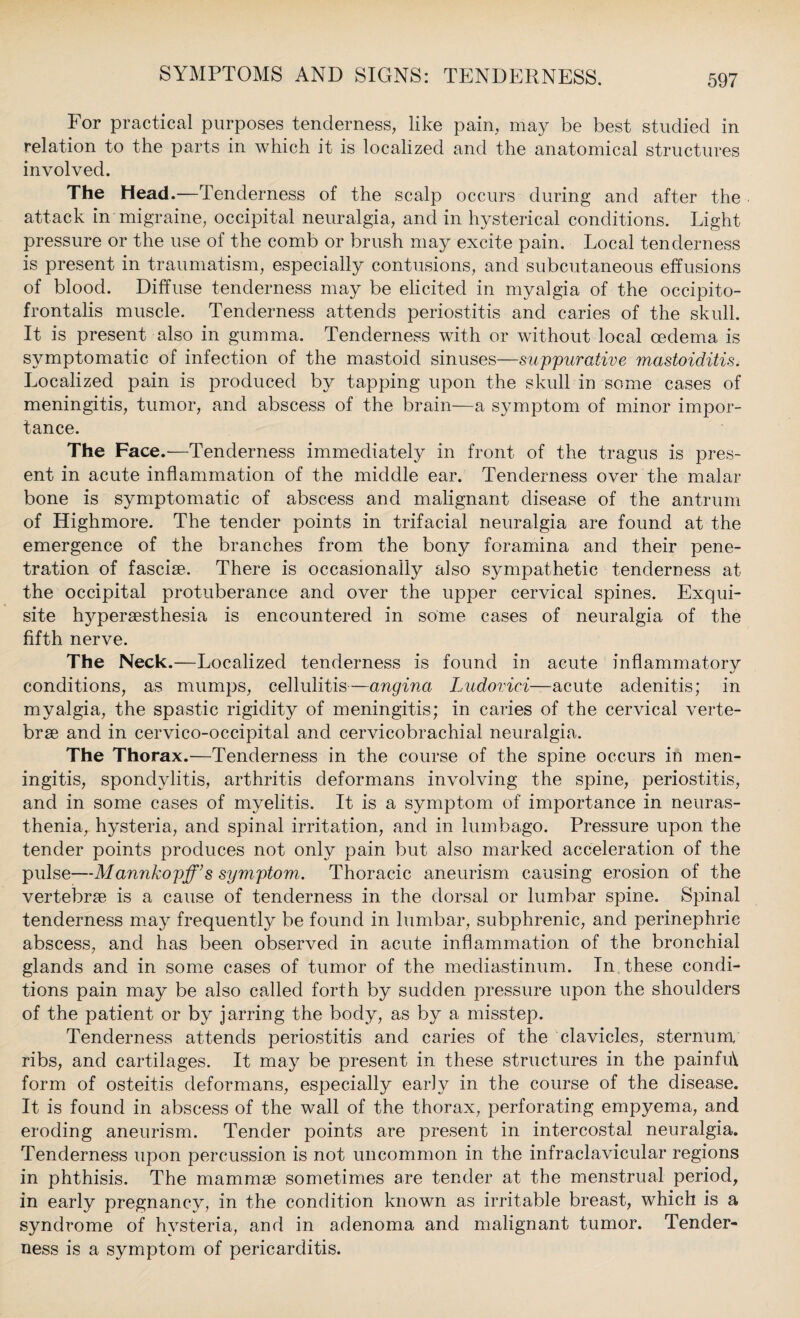 For practical purposes tenderness, like pain, may be best studied in relation to the parts in which it is localized and the anatomical structures involved. The Head.—Tenderness of the scalp occurs during and after the attack in migraine, occipital neuralgia, and in hysterical conditions. Light pressure or the use of the comb or brush may excite pain. Local tenderness is present in traumatism, especially contusions, and subcutaneous effusions of blood. Diffuse tenderness may be elicited in myalgia of the occipito¬ frontalis muscle. Tenderness attends periostitis and caries of the skull. It is present also in gumma. Tenderness with or without local oedema is symptomatic of infection of the mastoid sinuses—suppurative mastoiditis. Localized pain is produced by tapping upon the skull in some cases of meningitis, tumor, and abscess of the brain—a symptom of minor impor¬ tance. The Face.'—Tenderness immediately in front of the tragus is pres¬ ent in acute inflammation of the middle ear. Tenderness over the malar bone is symptomatic of abscess and malignant disease of the antrum of Highmore. The tender points in trifacial neuralgia are found at the emergence of the branches from the bony foramina and their pene¬ tration of fasciae. There is occasionally also sympathetic tenderness at the occipital protuberance and over the upper cervical spines. Exqui¬ site hyperaesthesia is encountered in some cases of neuralgia of the fifth nerve. The Neck.—Localized tenderness is found in acute inflammatory conditions, as mumps, cellulitis—angina Ludoviei—acute adenitis; in myalgia, the spastic rigidity of meningitis; in caries of the cervical verte¬ brae and in cervico-occipital and cervicobrachial neuralgia. The Thorax.—Tenderness in the course of the spine occurs in men¬ ingitis, spondylitis, arthritis deformans involving the spine, periostitis, and in some cases of myelitis. It is a symptom of importance in neuras¬ thenia, hysteria, and spinal irritation, and in lumbago. Pressure upon the tender points produces not only pain but also marked acceleration of the pulse—Mannkopff’s symptom. Thoracic aneurism causing erosion of the vertebrae is a cause of tenderness in the dorsal or lumbar spine. Spinal tenderness may frequently be found in lumbar, subphrenic, and perinephric abscess, and has been observed in acute inflammation of the bronchial glands and in some cases of tumor of the mediastinum. In these condi¬ tions pain may be also called forth by sudden pressure upon the shoulders of the patient or by jarring the body, as by a misstep. Tenderness attends periostitis and caries of the clavicles, sternum, ribs, and cartilages. It may be present in these structures in the painfut form of osteitis deformans, especially early in the course of the disease. It is found in abscess of the wall of the thorax, perforating empyema, and eroding aneurism. Tender points are present in intercostal neuralgia. Tenderness upon percussion is not uncommon in the infraclavicular regions in phthisis. The mammae sometimes are tender at the menstrual period, in early pregnancy, in the condition known as irritable breast, which is a syndrome of hysteria, and in adenoma and malignant tumor. Tender¬ ness is a symptom of pericarditis.