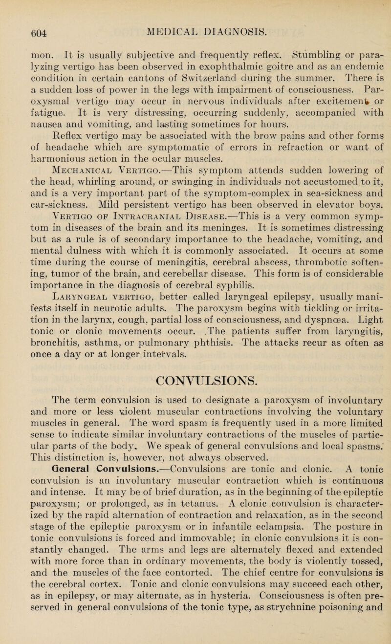 mon. It is usually subjective and frequently reflex. Stumbling or para¬ lyzing vertigo has been observed in exophthalmic goitre and as an endemic condition in certain cantons of Switzerland during the summer. There is a sudden loss of power in the legs with impairment of consciousness. Par¬ oxysmal vertigo may occur in nervous individuals after excitement or fatigue. It is very distressing, occurring suddenly, accompanied with nausea and vomiting, and lasting sometimes for hours. Reflex vertigo may be associated with the brow pains and other forms of headache which are symptomatic of errors in refraction or want of harmonious action in the ocular muscles. Mechanical Vertigo.—This symptom attends sudden lowering of the head, whirling around, or swinging in individuals not accustomed to it, and is a very important part of the symptom-complex in sea-sickness and car-sickness. Mild persistent vertigo has been observed in elevator boys. Vertigo of Intracranial Disease.—This is a very common symp¬ tom in diseases of the brain and its meninges. It is sometimes distressing but as a rule is of secondary importance to the headache, vomiting, and mental dulness with which it is commonly associated. It occurs at some time during the course of meningitis, cerebral abscess, thrombotic soften¬ ing, tumor of the brain, and cerebellar disease. This form is of considerable importance in the diagnosis of cerebral syphilis. Laryngeal vertigo, better called laryngeal epilepsy, usually mani¬ fests itself in neurotic adults. The paroxysm begins with tickling or irrita¬ tion in the larynx, cough, partial loss of consciousness, and dyspnoea. Light tonic or clonic movements occur. The patients suffer from laryngitis, bronchitis, asthma, or pulmonary phthisis. The attacks recur as often as once a day or at longer intervals. CONVULSIONS. The term convulsion is used to designate a paroxysm of involuntary and more or less violent muscular contractions involving the voluntary muscles in general. The word spasm is frequently used in a more limited sense to indicate similar involuntary contractions of the muscles of partic¬ ular parts of the body. We speak of general convulsions and local spasms.' This distinction is, however, not always observed. General Convulsions.—Convulsions are tonic and clonic. A tonic convulsion is an involuntary muscular contraction which is continuous and intense. It may be of brief duration, as in the beginning of the epileptic paroxysm; or prolonged, as in tetanus. A clonic convulsion is character¬ ized by the rapid alternation of contraction and relaxation, as in the second stage of the epileptic paroxysm or in infantile eclampsia. The posture in tonic convulsions is forced and immovable; in clonic convulsions it is con¬ stantly changed. The arms and legs are alternately flexed and extended with more force than in ordinary movements, the body is violently tossed, and the muscles of the face contorted. The chief centre for convulsions is the cerebral cortex. Tonic and clonic convulsions may succeed each other, as in epilepsy, or may alternate, as in hysteria. Consciousness is often pre¬ served in general convulsions of the tonic type, as strychnine poisoning and