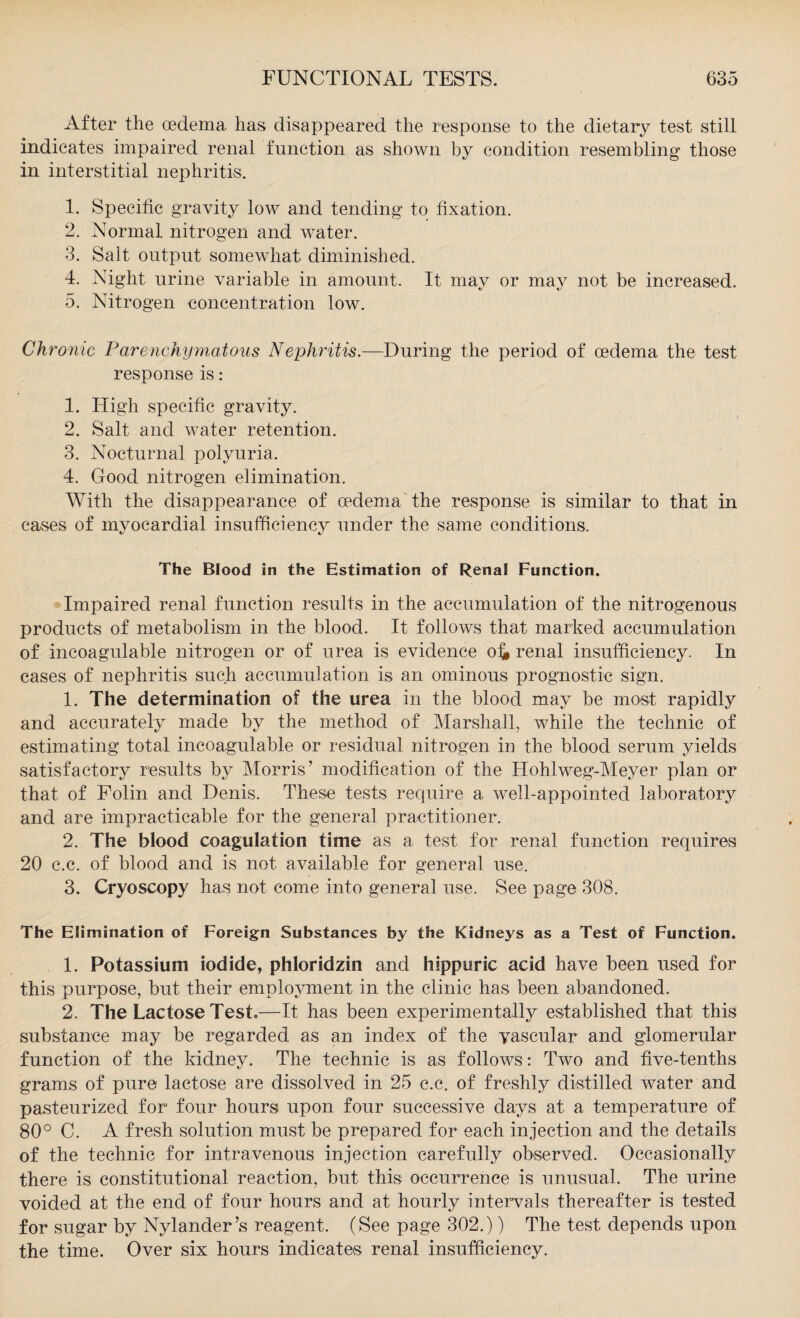 After the oedema has disappeared the response to the dietary test still indicates impaired renal function as shown by condition resembling those in interstitial nephritis. 1. Specific gravity low and tending to fixation. 2. Normal nitrogen and water. 3. Salt output somewhat diminished. 4. Night urine variable in amount. It may or may not be increased. 5. Nitrogen concentration low. Chronic Parenchymatous Nephritis.—During the period of oedema the test response is: 1. High specific gravity. 2. Salt and water retention. 3. Nocturnal polyuria. 4. Good nitrogen elimination. With the disappearance of oedema the response is similar to that in cases of myocardial insufficiency under the same conditions. The Blood in the Estimation of Renal Function. Impaired renal function results in the accumulation of the nitrogenous products of metabolism in the blood. It follows that marked accumulation of incoagulable nitrogen or of urea is evidence of» renal insufficiency. In cases of nephritis such accumulation is an ominous prognostic sign. 1. The determination of the urea in the blood may be most rapidly and accurately made by the method of Marshall, while the technic of estimating total incoagulable or residual nitrogen in the blood serum yields satisfactory results by Morris’ modification of the LIohlweg-Meyer plan or that of Folin and Denis. These tests require a well-appointed laboratory and are impracticable for the general practitioner. 2. The blood coagulation time as a test for renal function requires 20 c.c. of blood and is not available for general use. 3. Cryoscopy has not come into general use. See page 308. The Elimination of Foreign Substances by the Kidneys as a Test of Function. 1. Potassium iodide, phloridzin and hippuric acid have been used for this purpose, but their employment in the clinic has been abandoned. 2. The Lactose Test.—It has been experimentally established that this substance may be regarded as an index of the yascular and glomerular function of the kidney. The technic is as follows: Two and five-tenths grams of pure lactose are dissolved in 25 c.c. of freshly distilled water and pasteurized for four hours upon four successive days at a temperature of 80° C. A fresh solution must be prepared for each injection and the details of the technic for intravenous injection carefully observed. Occasionally there is constitutional reaction, but this occurrence is unusual. The urine voided at the end of four hours and at hourly intervals thereafter is tested for sugar by Nylander’s reagent. (See page 302.)) The test depends upon the time. Over six hours indicates renal insufficiency.