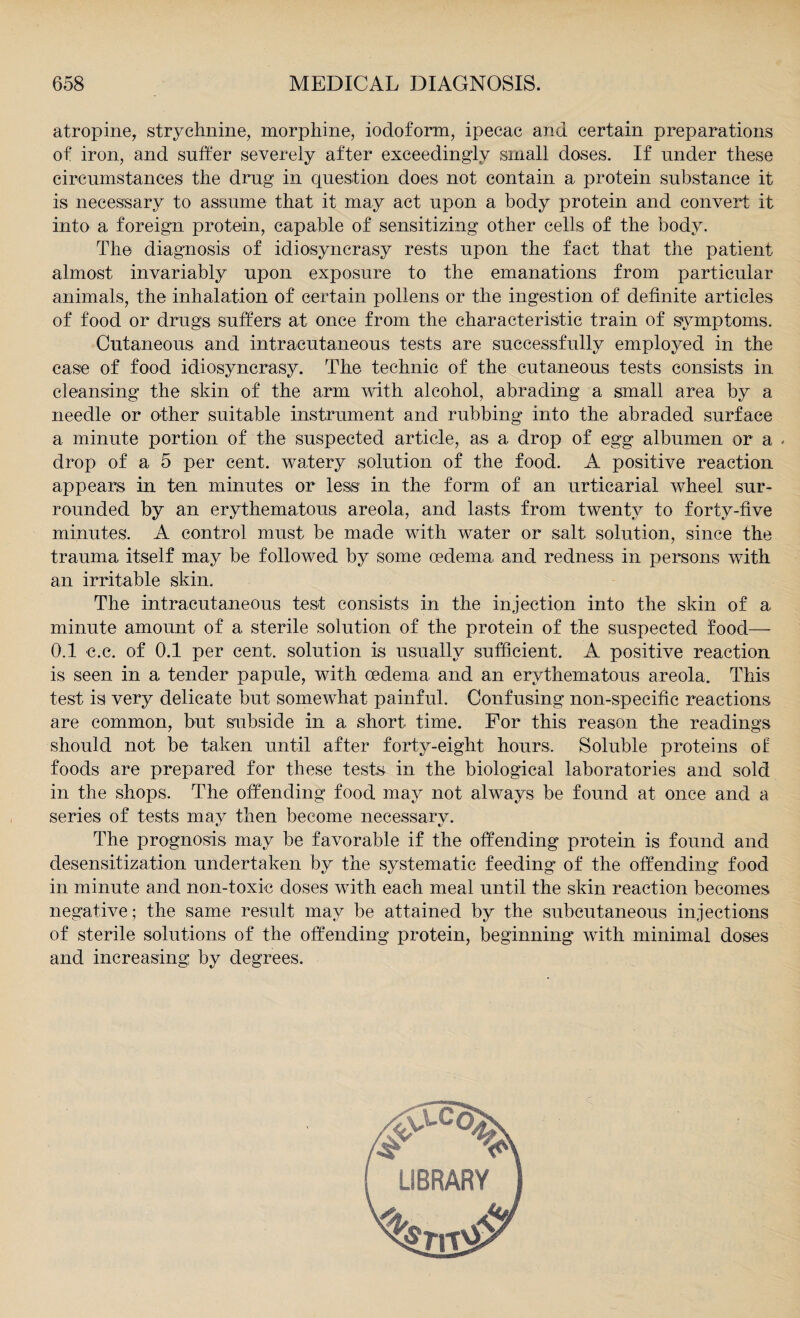 atropine, strychnine, morphine, iodoform, ipecac and certain preparations of iron, and suffer severely after exceedingly small doses. If under these circumstances the drug in question does not contain a protein substance it is necessary to assume that it may act upon a body protein and convert it into a foreign protein, capable of sensitizing other cells of the body. The diagnosis of idiosyncrasy rests upon the fact that the patient almost invariably upon exposure to the emanations from particular animals, the inhalation of certain pollens or the ingestion of definite articles of food or drugs suffers at once from the characteristic train of symptoms. Cutaneous and intracutaneous tests are successfully employed in the case of food idiosyncrasy. The technic of the cutaneous tests consists in cleansing the skin of the arm with alcohol, abrading a small area by a needle or other suitable instrument and rubbing into the abraded surface a minute portion of the suspected article, as a drop of egg albumen or a - drop of a 5 per cent, watery solution of the food. A positive reaction appears in ten minutes or less in the form of an urticarial wheel sur¬ rounded by an erythematous areola, and lasts from twenty to forty-five minutes. A control must be made with water or salt solution, since the trauma itself may be followed by some oedema and redness in persons with an irritable skin. The intracutaneous test consists in the injection into the skin of a minute amount of a sterile solution of the protein of the suspected food— 0.1 c.c. of 0.1 per cent, solution is usually sufficient. A positive reaction is seen in a tender papule, with oedema and an erythematous areola. This test is very delicate but somewhat painful. Confusing non-specific reactions are common, but subside in a short time. For this reason the readings should not be taken until after forty-eight hours. Soluble proteins of foods are prepared for these tests in the biological laboratories and sold in the shops. The offending food may not always be found at once and a series of tests may then become necessary. The prognosis may be favorable if the offending protein is found and desensitization undertaken by the systematic feeding of the offending food in minute and non-toxic doses with each meal until the skin reaction becomes negative; the same result may be attained by the subcutaneous injections of sterile solutions of the offending protein, beginning with minimal doses and increasing by degrees.