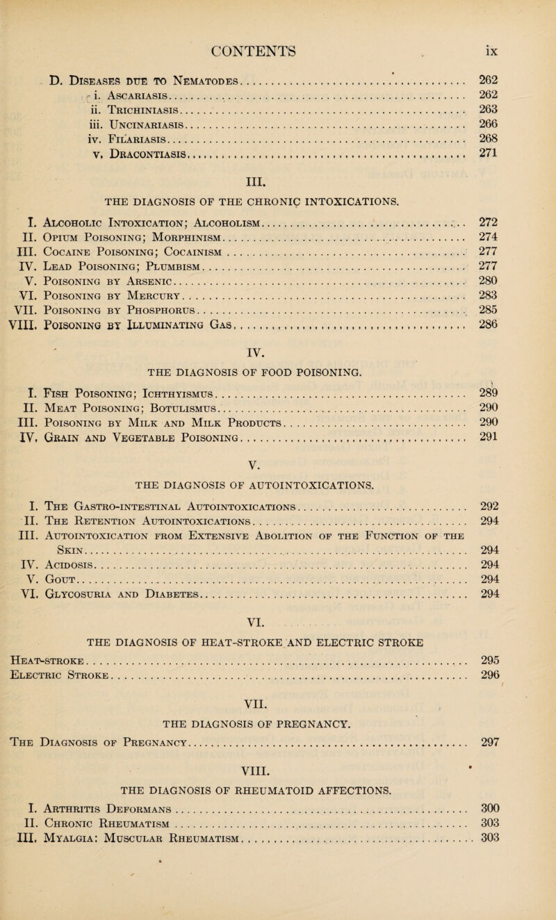 D. Diseases due to Nematodes. 262 f i. Ascariasis. 262 ii. Trichiniasis. 263 iii. Uncinariasis. 266 iv. Filariasis. 268 v, Dracontiasis. 271 III. THE DIAGNOSIS OF THE CHRONIC INTOXICATIONS. I. Alcoholic Intoxication; Alcoholism.. II. Opium Poisoning; Morphinism. III. Cocaine Poisoning; Cocainism. IV. Lead Poisoning; Plumbism. V. Poisoning by Arsenic. VI. Poisoning by Mercury. VII. Poisoning by Phosphorus. VIII. Poisoning by Illuminating Gas. 272 274 277 277 280 283 285 286 IV. THE DIAGNOSIS OF FOOD POISONING. I. Fish Poisoning; Ichthyismus. 289 II. Meat Poisoning; Botulismus.. 290 III. Poisoning by Milk and Milk Products. 290 IV, Grain and Vegetable Poisoning. 291 V. THE DIAGNOSIS OF AUTOINTOXICATIONS. I. The Gastro-intestinal Autointoxications. 292 II. The Retention Autointoxications. 294 III. Autointoxication from Extensive Abolition of the Function of the Skin. 294 IV. Acidosis. 294 V. Gout. 294 VI. Glycosuria and Diabetes. 294 VI. THE DIAGNOSIS OF HEAT-STROKE AND ELECTRIC STROKE Heat-stroke. 295 Electric Stroke.. 296 / VII. THE DIAGNOSIS OF PREGNANCY. The Diagnosis of Pregnancy... 297 VIII. THE DIAGNOSIS OF RHEUMATOID AFFECTIONS. I. Arthritis Deformans. 300 II. Chronic Rheumatism. 303 III, Myalgia: Muscular Rheumatism. 303