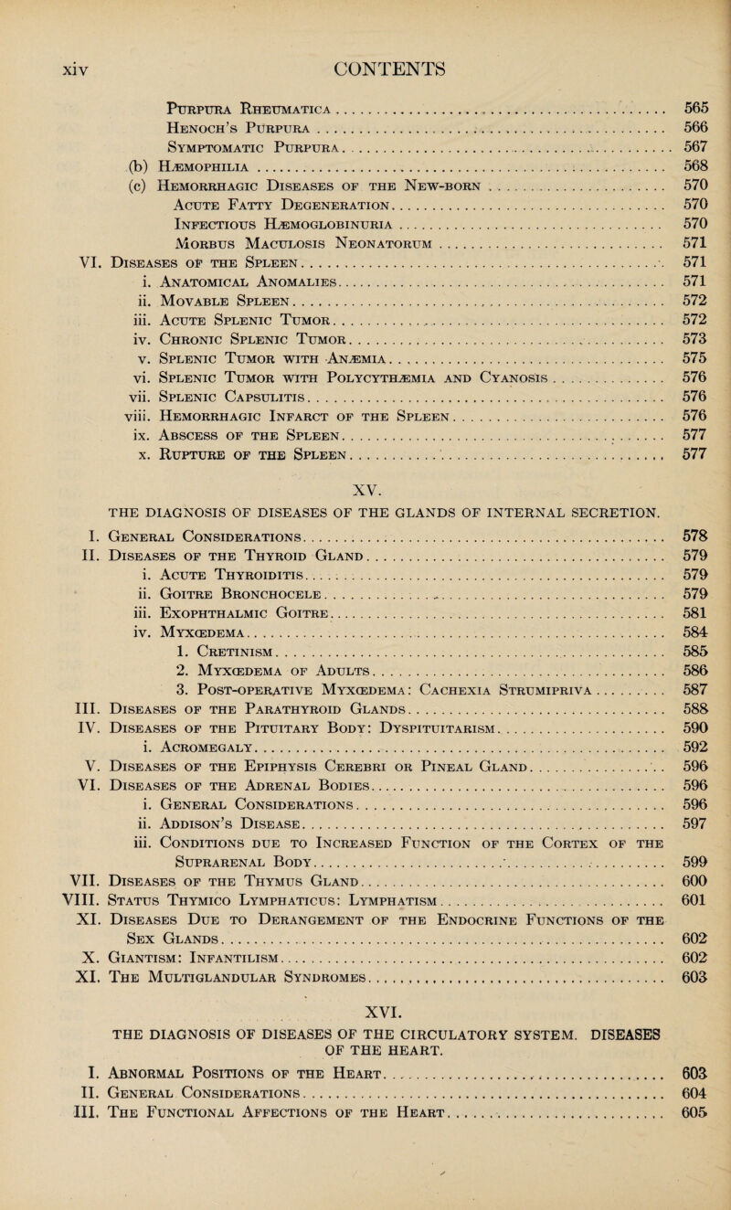 Purpura Rhettmatica... 565 Henoch’s Purpura. 566 Symptomatic Purpura... ... 567 (b) Haemophilia. 568 (c) Hemorrhagic Diseases of the New-born. 570 Acute Fatty Degeneration. 570 Infectious ELemoglobinuria. 570 Morbus Maculosis Neonatorum. 571 VI. Diseases of the Spleen...\ 571 i. Anatomical Anomalies. 571 ii. Movable Spleen. 572 iii. Acute Splenic Tumor. .... 572 iv. Chronic Splenic Tumor. . 573 v. Splenic Tumor with Anaemia. 575 vi. Splenic Tumor with Polycythemia and Cyanosis. 576 vii. Splenic Capsulitis. 576 viii. Hemorrhagic Infarct of the Spleen. 576 ix. Abscess of the Spleen. 577 x. Rupture of the Spleen.. 577 XV. THE DIAGNOSIS OF DISEASES OF THE GLANDS OF INTERNAL SECRETION. I. General Considerations. . 578 II. Diseases of the Thyroid Gland. 579 i. Acute Thyroiditis. .. 579 ii. Goitre Bronchocele... 579 iii. Exophthalmic Goitre. 581 iv. Myxcedema... 584 1. Cretinism. 585 2. Myxcedema of Adults. 586 3. Post-operative Myxcedema: Cachexia Strumipriva. 587 III. Diseases of the Parathyroid Glands. 588 IV. Diseases of the Pituitary Body: Dyspituitarism. 590 i. Acromegaly. 592 V. Diseases of the Epiphysis Cerebri or Pineal Gland. 596 VI. Diseases of the Adrenal Bodies. 596 i. General Considerations. 596 ii. Addison’s Disease. 597 iii. Conditions due to Increased Function of the Cortex of the Suprarenal Body. ...-... 599 VII. Diseases of the Thymus Gland. 600 VIII. Status Thymico Lymphaticus: Lymphatism. 601 XI. Diseases Due to Derangement of the Endocrine Functions of the Sex Glands. 602 X. Giantism: Infantilism. 602 XI. The Multiglandular Syndromes.. 603 XVI. THE DIAGNOSIS OF DISEASES OF THE CIRCULATORY SYSTEM. DISEASES OF THE HEART. I. Abnormal Positions of the Heart..... 603 II. General Considerations. 604 III. The Functional Affections of the Heart.. 605