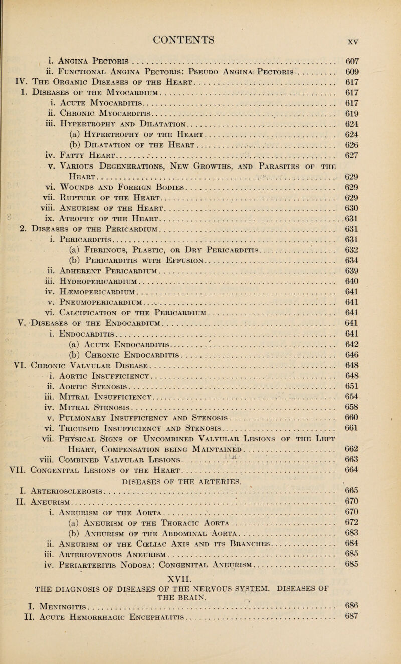 i. Angina Pectoris..,. 607 ii. Functional Angina Pectoris: Pseudo Angina Pectoris. 609 IV. The Organic Diseases of the Heart .. 617 1. Diseases of the Myocardium... 617 i. Acute Myocarditis. 617 ii. Chronic Myocarditis..y. 619 iii. Hypertrophy and Dilatation. 624 (a) Hypertrophy of the Heart. 624 (b) Dilatation of the Heart. 626 iv. Fatty Heart. 627 v. Various Degenerations, New Growths, and Parasites of the Heart. 629 vi. Wounds and Foreign Bodies. 629 vii. Rupture of the Heart. 629 viii. Aneurism of the Heart. 630 ix. Atrophy of the Heart. 631 2. Diseases of the Pericardium. 631 i. Pericarditis. 631 (a) Fibrinous, Plastic, or Dry Pericarditis. 632 (b) Pericarditis with Effusion. 634 ii. Adherent Pericardium. 639 iii. Hydropericardium. 640 iv. H^emopericardium. 641 v. Pneumopericardium..... 641 vi. Calcification of the Pericardium. 641 V. Diseases of the Endocardium.:. 641 i. Endocarditis. 641 (a) Acute Endocarditis. 642 (b) Chronic Endocarditis. 646 VI. Chronic Valvular Disease.. 648 i. Aortic Insufficiency. 648 ii. Aortic Stenosis.,.... 651 iii. Mitral Insufficiency. 654 iv. Mitral Stenosis. 658 v. Pulmonary Insufficiency and Stenosis. 660 vi. Tricuspid Insufficiency and Stenosis. 661 vii. Physical Signs of Uncombined Valvular Lesions of the Left Heart, Compensation being Maintained. 662 viii. Combined Valvular Lesions.V J1.. 663 VII. Congenital Lesions of the Heart . ... 664 DISEASES OF THE ARTERIES. I. Arteriosclerosis. 665 II. Aneurism ....1. 670 i. Aneurism of the Aorta.. 670 (a) Aneurism of the Thoracic Aorta. 672 (b) Aneurism of the Abdominal Aorta. .. 683 ii. Aneurism of the Cceliac Axis and its Branches. 684 iii. Arteriovenous Aneurism.. 685 iv. Periarteritis Nodosa: Congenital Aneurism. 685 XVII. THE DIAGNOSIS OF DISEASES OF THE NERVOUS SYSTEM. DISEASES OF THE BRAIN. I. Meningitis. 686 II. Acute Hemorrhagic Encephalitis. 687