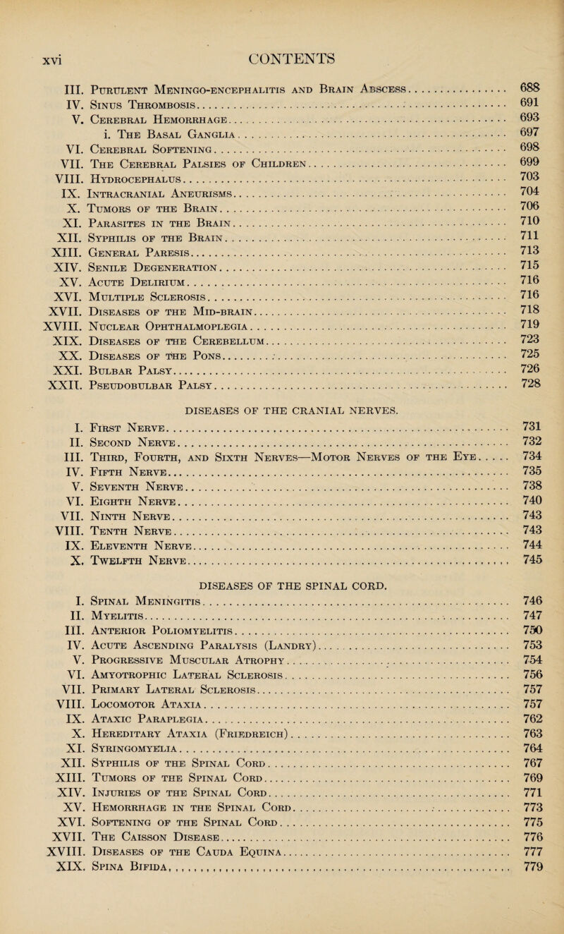 III. Purulent Meningo-encephalitis and Brain Abscess. 688 IV. Sinus Thrombosis. 691 V. Cerebral Hemorrhage. 693 i. The Basal Ganglia . 697 VI. Cerebral Softening. 698 VII. The Cerebral Palsies of Children. 699 VIII. Hydrocephalus .. 703 IX. Intracranial Aneurisms. 704 X. Tumors of the Brain. 706 XI. Parasites in the Brain. 710 XII. Syphilis of the Brain. .. 711 XIII. General Paresis. 713 XIV. Senile Degeneration. 715 XV. Acute Delirium... 716 XVI. Multiple Sclerosis. 716 XVII. Diseases of the Mid-brain. 718 XVIII. Nuclear Ophthalmoplegia. 719 XIX. Diseases of the Cerebellum. 723 XX. Diseases of the Pons.:.. 725 XXI. Bulbar Palsy... 726 XXII. Pseudobulbar Palsy. 728 DISEASES OF THE CRANIAL NERVES. I. First Nerve..... 731 II. Second Nerve. 732 III. Third, Fourth, and Sixth Nerves—Motor Nerves of the Eye ..... 734 IV. Fifth Nerve. 735 V. Seventh Nerve. 738 VI. Eighth Nerve. 740 VII. Ninth Nerve. 743 VIII. Tenth Nerve... .. .. 743 IX. Eleventh Nerve. 744 X. Twelfth Nerve. 745 DISEASES OF THE SPINAL CORD. I. Spinal Meningitis. 746 II. Myelitis. 747 III. Anterior Poliomyelitis. 750 IV. Acute Ascending Paralysis (Landry).. 753 V. Progressive Muscular Atrophy .. .. 754 VI. Amyotrophic Lateral Sclerosis. 756 VII. Primary Lateral Sclerosis. 757 VIII. Locomotor Ataxia. 757 IX. Ataxic Paraplegia. 762 X. Hereditary Ataxia (Friedreich). 763 XI. Syringomyelia. 764 XII. Syphilis of the Spinal Cord. 767 XIII. Tumors of the Spinal Cord .. 769 XIV. Injuries of the Spinal Cord. 771 XV. Hemorrhage in the Spinal Cord. 773 XVI. Softening of the Spinal Cord. 775 XVII. The Caisson Disease. 776 XVIII. Diseases of the Cauda Equina. 777 XIX. Spina Bifida. 779