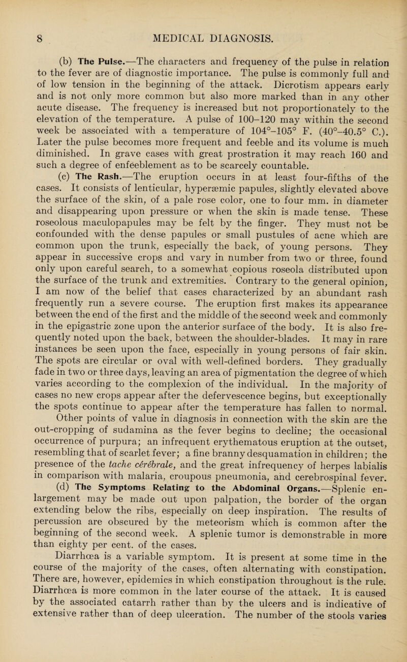 (b) The Pulse.—The characters and frequency of the pulse in relation to the fever are of diagnostic importance. The pulse is commonly full and of low tension in the beginning of the attack. Dicrotism appears early and is not only more common but also more marked than in any other acute disease. The frequency is increased but not proportionately to the elevation of the temperature. A pulse of 100-120 may within the second week be associated with a temperature of 104°-105° F. (40°-40.5° C.). Later the pulse becomes more frequent and feeble and its volume is much diminished. In grave cases with great prostration it may reach 160 and such a degree of enfeeblement as to be scarcely countable. (c) The Rash.—The eruption occurs in at least four-fifths of the cases. It consists of lenticular, hypersemic papules, slightly elevated above the surface of the skin, of a pale rose color, one to four mm. in diameter and disappearing upon pressure or when the skin is made tense. These roseolous maculopapules may be felt by the finger. They must not be confounded with the dense papules or small pustules of acne which are common upon the trunk, especially the back, of young persons. They appear in successive crops and vary in number from two or three, found only upon careful search, to a somewhat copious roseola distributed upon the surface of the trunk and extremities. Contrary to the general opinion, I am now of the belief that cases characterized by an abundant rash frequently run a severe course. The eruption first makes its appearance between the end of the first and the middle of the second week and commonly in the epigastric zone upon the anterior surface of the body. It is also fre¬ quently noted upon the back, between the shoulder-blades. It may in rare instances be seen upon the face, especially in young persons of fair skin. The spots are circular or oval with well-defined borders. They gradually fade in two or three days, leaving an area of pigmentation the degree of which varies according to the complexion of the individual. In the majority of cases no new crops appear after the defervescence begins, but exceptionally the spots continue to appear after the temperature has fallen to normal. Other points of value in diagnosis in connection with the skin are the out-cropping of sudamina as the fever begins to decline; the occasional occurrence of purpura; an infrequent erythematous eruption at the outset, resembling that of scarlet fever; a fine branny desquamation in children; the presence of the tache cerebrate, and the great infrequency of herpes labialis in comparison with malaria, croupous pneumonia, and cerebrospinal fever. (d) The Symptoms Relating to the Abdominal Organs.—Splenic en¬ largement may be made out upon palpation, the border of the organ extending below the ribs, especially on deep inspiration. The results of percussion are obscured by the meteorism which is common after the beginning of the second week. A splenic tumor is demonstrable in more than eighty per cent, of the cases. Diarrhoea is a variable symptom. It is present at some time in the course of the majority of the cases, often alternating with constipation. There are, however, epidemics in which constipation throughout is the rule. Diarrhoea is more common in the later course of the attack. It is caused by the associated catarrh rather than by the ulcers and is indicative of extensive rather than of deep ulceration. The number of the stools varies