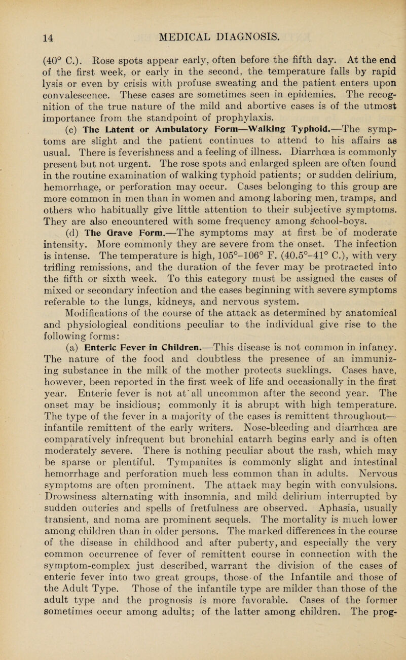 (40° C.). Rose spots appear early, often before the fifth day. At the end of the first week, or early in the second, the temperature falls by rapid lysis or even by crisis with profuse sweating and the patient enters upon convalescence. These cases are sometimes seen in epidemics. The recog¬ nition of the true nature of the mild and abortive cases is of the utmost importance from the standpoint of prophylaxis. (c) The Latent or Ambulatory Form—Walking Typhoid.—The symp¬ toms are slight and the patient continues to attend to his affairs as usual. There is feverishness and a feeling of illness. Diarrhoea is commonly present but not urgent. The rose spots and enlarged spleen are often found in the routine examination of walking typhoid patients; or sudden delirium, hemorrhage, or perforation may occur. Cases belonging to this group are more common in men than in women and among laboring men, tramps, and others who habitually give little attention to their subjective symptoms. They are also encountered with some frequency among School-boys. (d) The Grave Form.—The symptoms may at first be of moderate intensity. More commonly they are severe from the onset. The infection is intense. The temperature is high, 105°-106° F. (40.5°-41° C.), with very trifling remissions, and the duration of the fever may be protracted into the fifth or sixth week. To this category must be assigned the cases of mixed or secondary infection and the cases beginning with severe symptoms referable to the lungs, kidneys, and nervous system. Modifications of the course of the attack as determined by anatomical and physiological conditions peculiar to the individual give rise to the following forms: (a) Enteric Fever in Children.—This disease is not common in infancy. The nature of the food and doubtless the presence of an immuniz¬ ing substance in the milk of the mother protects sucklings. Cases have, however, been reported in the first week of life and occasionally in the first year. Enteric fever is not at'all uncommon after the second year. The onset may be insidious; commonly it is abrupt with high temperature. The type of the fever in a majority of the cases is remittent throughout-— infantile remittent of the early writers. Nose-bleeding and diarrhoea are comparatively infrequent but bronchial catarrh begins early and is often moderately severe. There is nothing peculiar about the rash, which may be sparse or plentiful. Tympanites is commonly slight and intestinal hemorrhage and perforation much less common than in adults. Nervous symptoms are often prominent. The attack may begin with convulsions. Drowsiness alternating with insomnia, and mild delirium interrupted by sudden outcries and spells of fretfulness are observed. Aphasia, usually transient, and noma are prominent sequels. The mortality is much lower among children than in older persons. The marked differences in the course of the disease in childhood and after puberty, and especially the very common occurrence of fever of remittent course in connection with the symptom-complex just described, warrant the division of the cases of enteric fever into two great groups, those of the Infantile and those of the Adult Type. Those of the infantile type are milder than those of the adult type and the prognosis is more favorable. Cases of the former sometimes occur among adults; of the latter among children. The prog-