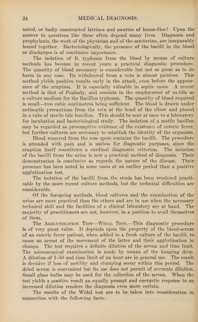 nated, or badly constructed latrines and swarms of house-flies? Upon the answer to questions like these often depend many lives. Diagnosis and prophylaxis, the work of the physician and of the sanitarian, are inseparably bound together. Bacteriologically, the presence of the bacilli in the blood or discharges is of conclusive importance. The isolation of B. typhosus from the blood by means of culture methods has become in recent years a practical diagnostic procedure. The quantity of blood necessary is considerable but not so great as to do harm in any case. Its withdrawal from a vein is almost painless. This method yields positive results early in the attack, even before the appear¬ ance of the eruption. It is especially valuable in septic cases. A recent method is that of Peabody, and consists in the employment of ox-bile as a culture medium for the Bacillus typhosus. The quantity of blood required is small—turn cubic centimetres being sufficient. The blood is drawn under antiseptic precautions from the vein at the bend of the elbow and placed in a tube of sterile bile bouillon. This should be sent at once to a laboratory for incubation and bacteriological study. The isolation of a motile bacillus may be regarded as presumptive evidence of the existence of enteric fever, but further cultures are necessary to establish the identity of the organism. Blood removed from the rose spots contains the bacilli. The procedure is attended with pain and is useless for diagnostic purposes, since the eruption itself constitutes a cardinal diagnostic criterion. The isolation of the bacilli from the urine is now a practical method of diagnosis. Their demonstration is conclusive as regards the nature of the disease. Their presence has been noted in some cases at an earlier period than a positive agglutination test. The isolation of the bacilli from the stools has been rendered practi¬ cable by the more recent culture methods, but the technical difficulties are considerable. Of the foregoing methods, blood cultures and the examination of the urine are more practical than the others and are in use when the necessary technical skill and the facilities of a clinical laboratory are at hand. The majority of practitioners are not, however, in a position to avail themselves of them. The Agglutination Test—Widal Test.—This diagnostic procedure is of very great value. It depends upon the property of the blood-serum of an enteric fever patient, when added to a fresh culture of the bacilli, to cause an arrest of the movement of the latter and their agglutination in clumps. The test requires a definite dilution of the serum and time limit. The microscopical examination is made by means of the hanging drop. A dilution of 1-50 and time limit of an hour are in general use. The result is decisive if loss of motility and clumping occur within this period. The dried serum is convenient but its use does not permit of accurate dilution. Small glass bulbs may be used for the collection of the serum. When the test yields a positive result an equally prompt and energetic response to an increased dilution renders the. diagnosis even more certain. The results of the Widal test are to be taken into consideration in connection with the following facts: