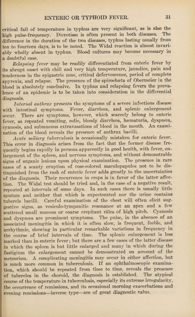 critical fall of temperature in typhus are very significant, as is also the high pulse-frequency. Dicrotism is often present in both diseases. The difference in the duration of the two diseases, typhus lasting usually from ten to fourteen days, is to be noted. The Widal reaction is almost invari¬ ably wholly absent in typhus. Blood cultures may become necessary in a doubtful case. Relapsing fever may be readily differentiated from enteric fever by its abrupt onset with chill and very high temperature, jaundice, pain and tenderness in the epigastric zone, critical defervescence, period of complete apyrexia, and relapse. The presence of the spirochasta of O-bermeier in the blood is absolutely conclusive. In typhus and relapsing fevers the preva¬ lence of an epidemic is to be taken into consideration in the differential diagnosis. Internal anthrax presents the symptoms of a severe infectious disease with intestinal symptoms. Fever, diarrhoea, and splenic enlargement occur. There are symptoms, however, which scarcely belong to enteric fever, as repeated vomiting, colic, bloody diarrhoea, haematuria, dyspnoea, cyanosis, and submucous extravasations of blood in the mouth. An exami¬ nation of the blood reveals the presence of anthrax bacilli. Acute miliary tuberculosis is occasionally mistaken for enteric fever. This error in diagnosis arises from the fact that the former disease fre¬ quently begins rapidly in persons apparently in good health, with fever, en¬ largement of the spleen, and nervous symptoms, and without demonstrable signs of organic lesions upon physical examination. The presence in rare cases of a scanty eruption of rose-colored maculopapules not to be dis¬ tinguished from the rash of enteric fever adds greatly to the uncertainties of the diagnosis. Their recurrence in crops is in favor of the latter affec¬ tion. The Widal test should be tried and, in the casei of a negative result, repeated at intervals of some days. In such cases there is usually little sputum and neither that which is expectorated nor the urine contains tubercle bacilli. Careful examination of the chest will often elicit sug¬ gestive signs, as vesiculo-tympanitic resonance at an apex and a few scattered small mucous or coarse crepitant rales of high pitch. Cyanosis and dyspnoea are prominent symptoms. The pulse, in the absence of an associated meningitis in which it is often slow, is frequent, feeble, and arrhythmic, showing in particular remarkable variations in frequency in the course of brief intervals of time. The splenic enlargement is less marked than in enteric fever; but there are a few cases of the latter disease in which the spleen is but little enlarged and many in which during the fastigium the enlargement cannot be demonstrated on account of the meteorism. A complicating meningitis may occur in either affection, but is much more common in tuberculosis. If an ophthalmoscopic examina- | tion, which should be repeated from time to time, reveals the presence of tubercles in the choroid, the diagnosis is established. The atypical course of the temperature in tuberculosis, especially its extreme irregularity, the occurrence of remissions, and its occasional morning exacerbations and evening remissions—inverse type—are of great diagnostic value.