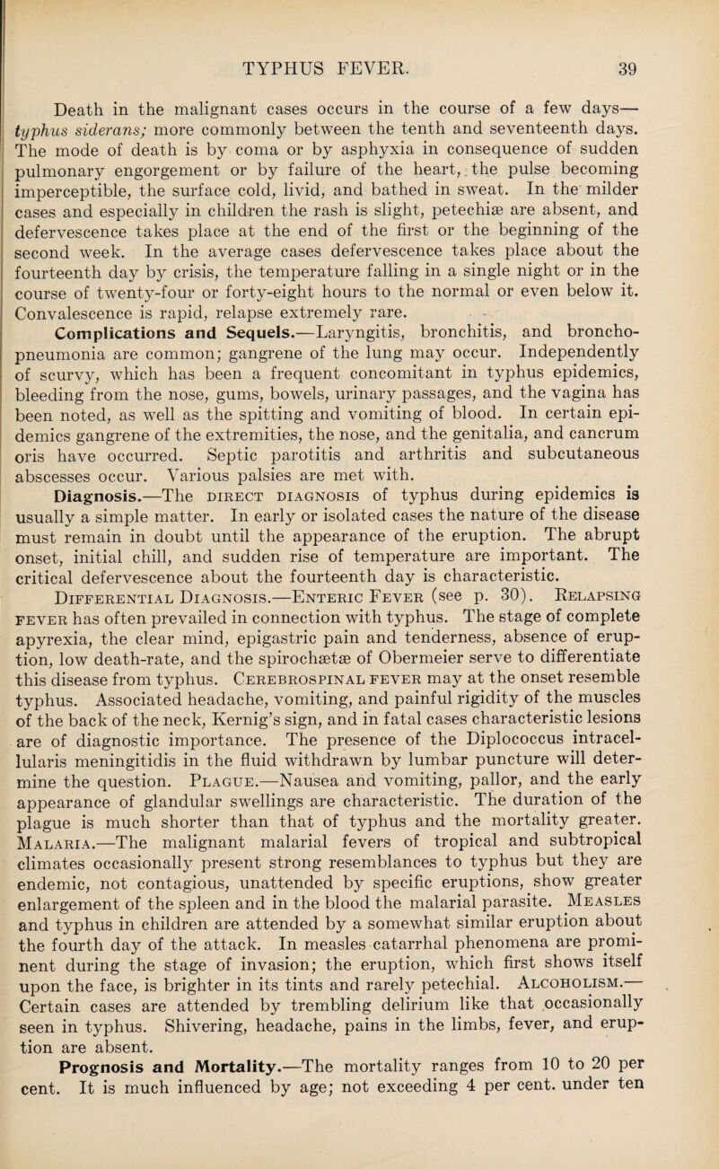 Death in the malignant cases occurs in the course of a few days— typhus siderans; more commonly between the tenth and seventeenth days. The mode of death is by coma or by asphyxia in consequence of sudden pulmonary engorgement or by failure of the heart, the pulse becoming imperceptible, the surface cold, livid, and bathed in sweat. In the milder cases and especially in children the rash is slight, petechise are absent, and defervescence takes place at the end of the first or the beginning of the second week. In the average cases defervescence takes place about the fourteenth day by crisis, the temperature falling in a single night or in the course of twenty-four or forty-eight hours to the normal or even below it. Convalescence is rapid, relapse extremely rare. Complications and Sequels.—Laryngitis, bronchitis, and broncho¬ pneumonia are common; gangrene of the lung may occur. Independently of scurvy, which has been a frequent concomitant in typhus epidemics, bleeding from the nose, gums, bowels, urinary passages, and the vagina has been noted, as well as the spitting and vomiting of blood. In certain epi¬ demics gangrene of the extremities, the nose, and the genitalia, and cancrum oris have occurred. Septic parotitis and arthritis and subcutaneous abscesses occur. Various palsies are met with. Diagnosis.—The direct diagnosis of typhus during epidemics is usually a simple matter. In early or isolated cases the nature of the disease must remain in doubt until the appearance of the eruption. The abrupt onset, initial chill, and sudden rise of temperature are important. The critical defervescence about the fourteenth day is characteristic. Differential Diagnosis.—Enteric Fever (see p. 30). Relapsing fever has often prevailed in connection with typhus. The stage of complete apyrexia, the clear mind, epigastric pain and tenderness, absence of erup¬ tion, low death-rate, and the spirocheetse of Obermeier serve to differentiate this disease from typhus. Cerebrospinal fever may at the onset resemble typhus. Associated headache, vomiting, and painful rigidity of the muscles of the back of the neck, Kernig’s sign, and in fatal cases characteristic lesions are of diagnostic importance. The presence of the Diplococcus intracel- lularis meningitidis in the fluid withdrawn by lumbar puncture will deter¬ mine the question. Plague.—Nausea and vomiting, pallor, and the early appearance of glandular swellings are characteristic. The duration of the plague is much shorter than that of typhus and the mortality greater. Malaria.—The malignant malarial fevers of tropical and subtropical climates occasionally present strong resemblances to typhus but they are endemic, not contagious, unattended by specific eruptions, show greater enlargement of the spleen and in the blood the malarial parasite. Measles and typhus in children are attended by a somewhat similar eruption about the fourth day of the attack. In measles catarrhal phenomena are promi¬ nent during the stage of invasion; the eruption, which first shows itself upon the face, is brighter in its tints and rarely petechial. Alcoholism. Certain cases are attended by trembling delirium like that occasionally seen in typhus. Shivering, headache, pains in the limbs, fever, and erup¬ tion are absent. Prognosis and Mortality.—The mortality ranges from 10 to 20 per cent. It is much influenced by age; not exceeding 4 per cent, under ten