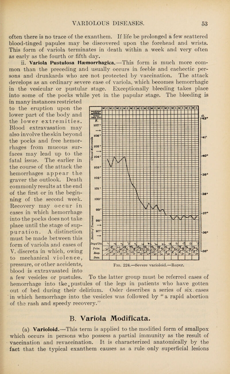 often there is no trace of the exanthem. If life be prolonged a few scattered blood-tinged papules may be discovered upon the forehead and wrists. This form of variola terminates in death within a week and very often as early as the fourth or fifth day. ii. Variola Pustulosa Haemorrhagica.—This form is much more com¬ mon than the preceding and usually occurs in feeble and cachectic per¬ sons and drunkards who are not protected by vaccination. The attack develops as an ordinary severe case of variola, which becomes hemorrhagic in the vesicular or pustular stage. Exceptionally bleeding takes place into some of the pocks while yet in the papular stage. The bleeding is in many instances restricted to the eruption upon the lower part of the body and the lower extremities. Blood extravasation mav also involve the skin beyond the pocks and free hemor¬ rhages from mucous sur¬ faces may lead up to the fatal issue. The earlier in the course of the attack the hemorrhages appear the graver the outlook. Death commonly results at the end of the first or in the begin¬ ning of the second week. Recovery may occur in cases in which hemorrhage into the pocks does not take place until the stage of sup- puration. A distinction must be made between this form of variola and cases of V. discreta in which, owing to mechanical violence, pressure, or other accidents, Fig. 224.—Severe varioloid.—Royeff. blood is extravasated into a few vesicles or pustules. To the latter group must be referred cases of hemorrhage into the # pustules of the legs in patients who have gotten out of bed during their delirium. Osier describes a series of six cases in which hemorrhage into the vesicles was followed by “ a rapid abortion of the rash and speedy recovery.” B. Variola Modificata. (a) Varioloid.—This term is applied to the modified form of smallpox which occurs in persons who possess a partial immunity as the result of vaccination and revaccination. It is characterized anatomically by the fact that the typical exanthem causes as a rule only superficial lesions c. „ 41° •40° -39° 38° 37° l36° U36°