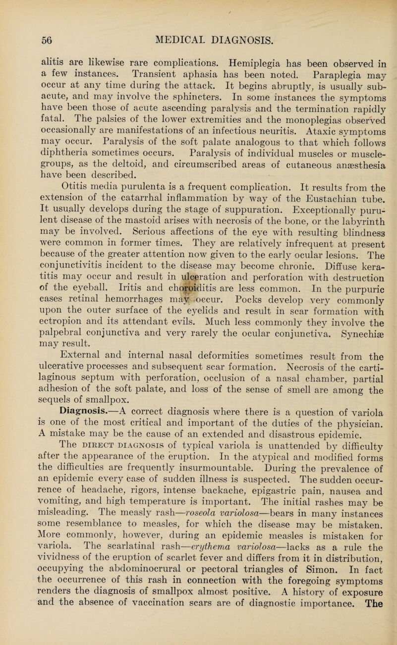 alitis are likewise rare complications. Hemiplegia has been observed in a few instances. Transient aphasia has been noted. Paraplegia may occur at any time during the attack. It begins abruptly, is usually sub¬ acute, and may involve the sphincters. In some instances the symptoms have been those of acute ascending paralysis and the termination rapidly fatal. The palsies of the lower extremities and the monoplegias observed occasionally are manifestations of an infectious neuritis. Ataxic symptoms may occur. Paralysis of the soft palate analogous to that which follows diphtheria sometimes occurs. Paralysis of individual muscles or muscle- groups, as the deltoid, and circumscribed areas of cutaneous anaesthesia have been described. Otitis media purulenta is a frequent complication. It results from the extension of the catarrhal inflammation by way of the Eustachian tube. It usually develops during the stage of suppuration. Exceptionally puru¬ lent disease of the mastoid arises with necrosis of the bone, or the labyrinth may be involved. Serious affections of the eye with resulting blindness were common in former times. They are relatively infrequent at present because of the greater attention now given to the early ocular lesions. The conjunctivitis incident to the disease may become chronic. Diffuse kera¬ titis may occur and result in ulceration and perforation with destruction of the eyeball. Iritis and choroiditis are less common. In the purpuric cases retinal hemorrhages may occur. Pocks develop very commonly upon the outer surface of the eyelids and result in scar formation with ectropion and its attendant evils. Much less commonly they involve the palpebral conjunctiva and very rarely the ocular conjunctiva. Synechias may result. External and internal nasal deformities sometimes result from the ulcerative processes and subsequent scar formation. Necrosis of the carti¬ laginous septum with perforation, occlusion of a nasal chamber, partial adhesion of the soft palate, and loss of the sense of smell are among the sequels of smallpox. Diagnosis.—A correct diagnosis where there is a question of variola is one of the most critical and important of the duties of the physician. A mistake may be the cause of an extended and disastrous epidemic. The direct diagnosis of typical variola is unattended by difficulty after the appearance of the eruption. In the atypical and modified forms the difficulties are frequently insurmountable. During the prevalence of an epidemic every case of sudden illness is suspected. The sudden occur¬ rence of headache, rigors, intense backache, epigastric pain, nausea and vomiting, and high temperature is important. The initial rashes may be misleading. The measly rash—roseola variolosa—bears in many instances some resemblance to measles, for which the disease may be mistaken. More commonly, however, during an epidemic measles is mistaken for variola. The scarlatinal rash—erythema variolosa—lacks as a rule the vividness of the eruption of scarlet fever and differs from it in distribution, occupying the abdominocrural or pectoral triangles of Simon. In fact the occurrence of this rash in connection with the foregoing symptoms renders the diagnosis of smallpox almost positive. A history of exposure and the absence of vaccination scars are of diagnostic importance. The