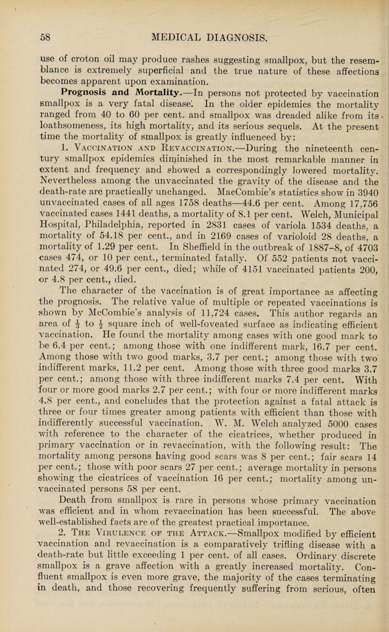 use of croton oil may produce rashes suggesting smallpox, but the resem¬ blance is extremely superficial and the true nature of these affections becomes apparent upon examination. Prognosis and Mortality.—In persons not protected by vaccination smallpox is a very fatal disease'. In the older epidemics the mortality ranged from 40 to 60 per cent, and smallpox was dreaded alike from its. loathsomeness, its high mortality, and its serious sequels. At the present time the mortality of smallpox is greatly influenced by: 1. Vaccination and Revaccination.—During the nineteenth cen¬ tury smallpox epidemics diminished in the most remarkable manner in extent and frequency and showed a correspondingly lowered mortality. Nevertheless among the unvaccinated the gravity of the disease and the death-rate are practically unchanged. MacCombie’s statistics show in 3940 unvaccinated cases of all ages 1758 deaths—44.6 per cent. Among 17,756 vaccinated cases 1441 deaths, a mortality of 8.1 per cent. Welch, Municipal Hospital, Philadelphia, reported in 2831 cases of variola 1534 deaths, a mortality of 54.18 per cent., and in 2169 cases of varioloid 28 deaths, a mortality of 1.29 per cent. In Sheffield in the outbreak of 1887-8, of 4703 cases 474, or 10 per cent., terminated fatally. Of 552 patients not vacci¬ nated 274, or 49.6 per cent., died; while of 4151 vaccinated patients 200, or 4.8 per cent., died. The character of the vaccination is of great importance as affecting the prognosis. The relative value of multiple or repeated vaccinations is shown by McCombie’s analysis of 11,724 cases. This author regards an area of J to J square inch of well-foveated surface as indicating efficient vaccination. He found the mortality among cases with one good mark to be 6.4 per cent.; among those with one indifferent mark, 16.7 per cent. Among those with two good marks, 3.7 per cent.; among those with two' indifferent marks, 11.2 per cent. Among those with three good marks 3.7 per cent.; among those with three indifferent marks 7.4 per cent. With four or more good marks 2.7 per cent.; with four or more indifferent marks 4.8 per cent., and concludes that the protection against a fatal attack is three or four times greater among patients with efficient than those with indifferently successful vaccination. W. M. Welch analyzed 5000 cases with reference to the character of the cicatrices, whether produced in primary vaccination or in revaccination, with the following result: The mortality among persons having good scars was 8 per cent.; fair scars 14 per cent.; those with poor scars 27 per cent.; average mortality in persons showing the cicatrices of vaccination 16 per cent.; mortality among un¬ vaccinated persons 58 per cent. Death from smallpox is rare in persons whose primary vaccination was efficient and in whom revaccination has been successful. The above well-established facts are of the greatest practical importance. 2. The Virulence of the Attack.—Smallpox modified by efficient vaccination and revaccination is a comparatively trifling disease with a death-rate but little exceeding 1 per cent, of all cases. Ordinary discrete smallpox is a grave affection with a greatly increased mortality. Con¬ fluent smallpox is even more grave, the majority of the cases terminating in death, and those recovering frequently suffering from serious, often