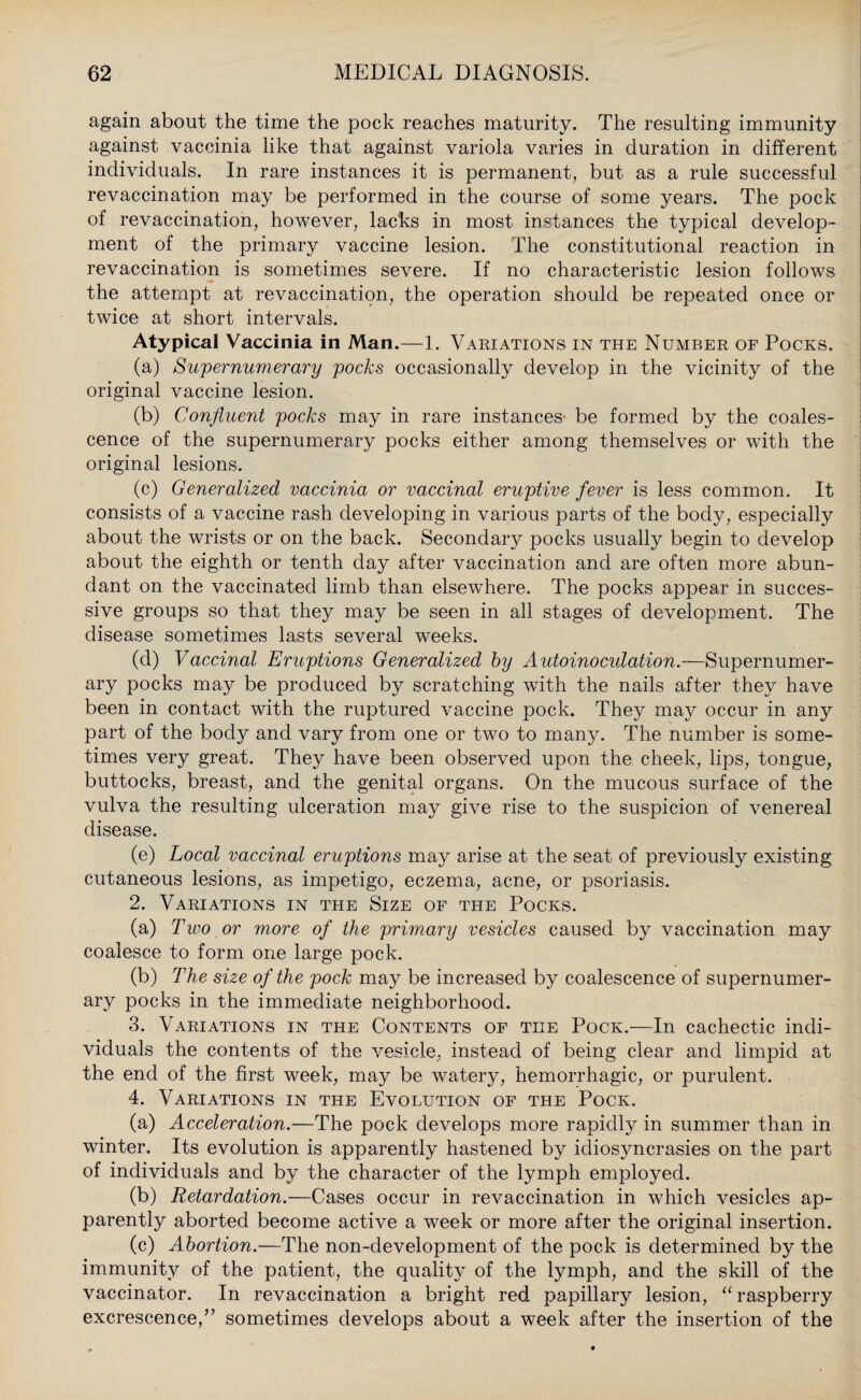 again about the time the pock reaches maturity. The resulting immunity against vaccinia like that against variola varies in duration in different individuals. In rare instances it is permanent, but as a rule successful revaccination may be performed in the course of some years. The pock of revaccination, however, lacks in most instances the typical develop¬ ment of the primary vaccine lesion. The constitutional reaction in revaccination is sometimes severe. If no characteristic lesion follows the attempt at revaccination, the operation should be repeated once or twice at short intervals. Atypical Vaccinia in Man.—1. Variations in the Number of Pocks. (a) Supernumerary pocks occasionally develop in the vicinity of the original vaccine lesion. (b) Confluent pocks may in rare instances be formed by the coales¬ cence of the supernumerary pocks either among themselves or with the original lesions. (c) Generalized vaccinia or vaccinal eruptive fever is less common. It consists of a vaccine rash developing in various parts of the body, especially about the wrists or on the back. Secondary pocks usually begin to develop about the eighth or tenth day after vaccination and are often more abun¬ dant on the vaccinated limb than elsewhere. The pocks appear in succes¬ sive groups so that they may be seen in all stages of development. The disease sometimes lasts several weeks. (d) Vaccinal Eruptions Generalized by Autoinoculation.—Supernumer¬ ary pocks may be produced by scratching with the nails after they have been in contact with the ruptured vaccine pock. They may occur in any part of the body and vary from one or two to many. The number is some¬ times very great. They have been observed upon the cheek, lips, tongue, buttocks, breast, and the genital organs. On the mucous surface of the vulva the resulting ulceration may give rise to the suspicion of venereal disease. (e) Local vaccinal eruptions may arise at the seat of previously existing cutaneous lesions, as impetigo, eczema, acne, or psoriasis. 2. Variations in the Size of the Pocks. (a) Two or more of the primary vesicles caused by vaccination may coalesce to form one large pock. (b) The size of the pock may be increased by coalescence of supernumer¬ ary pocks in the immediate neighborhood. 3. Variations in the Contents of the Pock.—In cachectic indi¬ viduals the contents of the vesicle, instead of being clear and limpid at the end of the first week, may be watery, hemorrhagic, or purulent. 4. Variations in the Evolution of the Pock. (a) Acceleration.—The pock develops more rapidly in summer than in winter. Its evolution is apparently hastened by idiosyncrasies on the part of individuals and by the character of the lymph employed. (b) Retardation.—Cases occur in revaccination in which vesicles ap¬ parently aborted become active a week or more after the original insertion. (c) Abortion.—The non-development of the pock is determined by the immunity of the patient, the quality of the lymph, and the skill of the vaccinator. In revaccination a bright red papillary lesion, “raspberry excrescence/’ sometimes develops about a week after the insertion of the