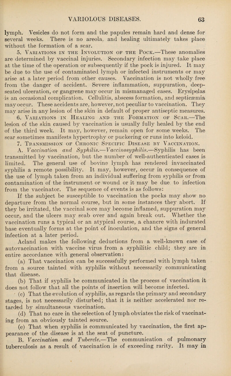 lymph. Vesicles do not form and the papules remain hard and dense for several weeks. There is no areola, and healing ultimately takes place without the formation of a scar. 5. Variations in the Involution of the Pock.—These anomalies are determined by vaccinal injuries. Secondary infection may take place at the time of the operation or subsequently if the pock is injured. It may be due to the use of contaminated lymph or infected instruments or may arise at a later period from other causes. Vaccination is not wholly free from the danger of accident. Severe inflammation, suppuration, deep- seated ulceration, or gangrene may occur in mismanaged cases. Erysipelas is an occasional complication. Cellulitis, abscess formation, and septicaemia may occur. These accidents are, however, not peculiar to vaccination. They may arise in any lesion of the skin in default of proper antiseptic measures. 6. Variations in Healing and the Formation of Scar.—The lesion of the skin caused by vaccination is usually fully healed by the end of the third week. It may, however, remain open for some weeks. The scar sometimes manifests hypertrophy or puckering or runs into keloid. 7. Transmission of Chronic Specific Disease by Vaccination. A. Vaccination and Syphilis.—Vaccinosyphilis.—Syphilis has been transmitted by vaccination, but the number of well-authenticated cases is limited. The general use of bovine lymph has rendered invaccinated syphilis a remote possibility. It may, however, occur in consequence of the use of lymph taken from an individual suffering from syphilis or from contamination of the instrument or wound or it may be due to infection from the vaccinator. The sequence of events is as follows: If the subject be susceptible to vaccination the pocks may show no departure from the normal course, but in some instances they abort. If they be irritated, the vaccinal sore may become inflamed, suppuration ma}^ occur, and the ulcers may scab over and again break out. Whether the vaccination runs a typical or an atypical course, a chancre with indurated base eventually forms at the point of inoculation, and the signs of general infection at a later period. Acland makes the following deductions from a well-known case of autovaccination with vaccine virus from a syphilitic child; they are in entire accordance with general observation: (a) That vaccination can be successfully performed with lymph taken from a source tainted with syphilis without necessarily communicating that disease. (b) That if syphilis be communicated in the process of vaccination it does not follow that all the points of insertion will become infected. ■ (c) That the evolution of syphilis, as regards the primary and secondary stages, is not necessarily disturbed; that it is neither accelerated nor re¬ tarded by simultaneous vaccination. (d) That no care in the selection of lymph obviates the risk of vaccinat¬ ing from an obviously tainted source. (e) That when syphilis is communicated by vaccination, the first ap¬ pearance of the disease is at the seat of puncture. B. Vaccination and Tubercle.—The communication of pulmonary tuberculosis as a result of vaccination is of exceeding rarity. It may in