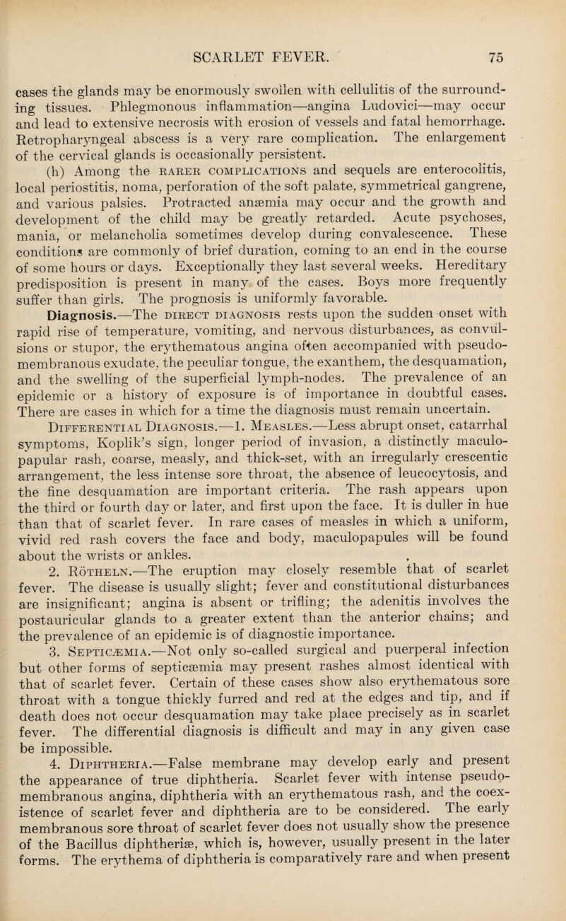 cases the glands may be enormously swollen with cellulitis of the surround¬ ing tissues. Phlegmonous inflammation—angina Ludovici—may occur and lead to extensive necrosis with erosion of vessels and fatal hemorrhage. Retropharyngeal abscess is a very rare complication. The enlargement of the cervical glands is occasionally persistent. (h) Among the rarer complications and sequels are enterocolitis, local periostitis, noma, perforation of the soft palate, symmetrical gangrene, and various palsies. Protracted anaemia may occur and the growth and development of the child may be greatly retarded. Acute psychoses, mania, or melancholia sometimes develop during convalescence. These conditions are commonly of brief duration, coming to an end in the course of some hours or days. Exceptionally they last several weeks. Hereditary predisposition is present in many of the cases. Boys more frequently suffer than girls. The prognosis is uniformly favorable. Diagnosis.—The direct diagnosis rests upon the sudden onset with rapid rise of temperature, vomiting, and nervous disturbances, as convul¬ sions or stupor, the erythematous angina often accompanied with pseudo¬ membranous exudate, the peculiar tongue, the exanthem, the desquamation, and the swelling of the superficial lymph-nodes. The prevalence of an epidemic or a history of exposure is of importance in doubtful cases. There are cases in which for a time the diagnosis must remain uncertain. Differential Diagnosis.—1. Measles.—Less abrupt onset, catarrhal symptoms, Koplik’s sign, longer period of invasion, a distinctly maculo- papular rash, coarse, measly, and thick-set, with an irregularly crescentic arrangement, the less intense sore throat, the absence of leucocytosis, and the fine desquamation are important criteria. The rash appears upon the third or fourth day or later, and first upon the face. It is duller in hue than that of scarlet fever. In rare cases of measles in which a uniform, vivid red rash covers the face and body, maculopapules will be found about the wrists or ankles. 2. Rotheln.—The eruption may closely resemble that of scarlet fever. The disease is usually slight; fever and constitutional disturbances are insignificant; angina is absent or trifling; the adenitis involves the postauricular glands to a greater extent than the anterior chains; and the prevalence of an epidemic is of diagnostic importance. 3. Septicaemia.—Not only so-called surgical and puerperal infection but other forms of septicaemia may present rashes almost identical with that of scarlet fever. Certain of these cases show also erythematous sore throat with a tongue thickly furred and red at the edges and tip, and if death does not occur desquamation may take place precisely as in scarlet fever. The differential diagnosis is difficult and may in any given case be impossible. 4. Diphtheria.—False membrane may develop early and present the appearance of true diphtheria. Scarlet fever with intense pseudo¬ membranous angina, diphtheria with an erythematous rash, and the coex¬ istence of scarlet fever and diphtheria are to be considered. The early membranous sore throat of scarlet fever does not usually show the presence of the Bacillus diphtherise, which is, however, usually present in the later forms. The erythema of diphtheria is comparatively rare and when present