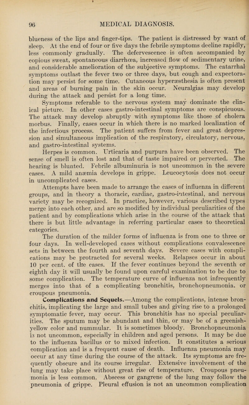 blueness of the lips and finger-tips. The patient is distressed by want of sleep. At the end of four or five days the febrile symptoms decline rapidly, less commonly gradually. The defervescence is often accompanied by copious sweat, spontaneous diarrhoea, increased flow of sedimentary urine, and considerable amelioration of the subjective symptoms. The catarrhal symptoms outlast the fever two or three days, but cough and expectora¬ tion may persist for some time. Cutaneous hyperassthesia is often present and areas of burning pain in the skin occur. Neuralgias may develop during the attack and persist for a long time. Symptoms referable to the nervous system may dominate the clin¬ ical picture. In other cases gastro-intestinal symptoms are conspicuous. The attack may develop abruptly with symptoms like those of cholera morbus. Finally, cases occur in which there is no marked localization of the infectious process. The patient suffers from fever and great depres¬ sion and simultaneous implication of the respiratory, circulatory, nervous, and gastro-intestinal systems. Herpes is common. Urticaria and purpura have been observed. The sense of smell is often lost and that of taste impaired or perverted. The hearing is blunted. Febrile albuminuria is not uncommon in the severe cases. A mild anaemia develops in grippe. Leucocytosis does not occur in uncomplicated cases. Attempts have been made to arrange the cases of influenza in different groups, and in theory a thoracic, cardiac, gastro-intestinal, and nervous variety may be recognized. In practice, however, various described types merge into each other, and are so modified by individual peculiarities of the patient and by complications which arise in the course of the attack that there is but little advantage in referring particular cases to theoretical categories. The duration of the milder forms of influenza is from one to three or four days. In well-developed cases without complications convalescence sets in between the fourth and seventh days. Severe cases with compli¬ cations may be protracted for several weeks. Relapses occur in about 10 per cent, of the cases. If the fever continues beyond the seventh or eighth day it will usually be found upon careful examination to be due to some complication. The temperature curve of influenza not infrequently merges into that of a complicating bronchitis, bronchopneumonia, or croupous pneumonia. Complications and Sequels.—Among the complications, intense bron¬ chitis, implicating the large and small tubes and giving rise to a prolonged symptomatic fever, may occur. This bronchitis has no special peculiar¬ ities. The sputum may be abundant and thin, or may be of a greenish- yellow color and nummular. It is sometimes bloody. Bronchopneumonia is not uncommon, especially in children and aged persons. It may be due to the influenza bacillus or to mixed infection. It constitutes a serious complication and is a frequent cause of death. Influenza pneumonia may occur at any time during the course of the attack. Its symptoms are fre¬ quently obscure and its course irregular. Extensive involvement of the lung may take place without great rise of temperature. Croupous pneu¬ monia is less common. Abscess or gangrene of the lung may follow the pneumonia of grippe. Pleural effusion is not an uncommon complication