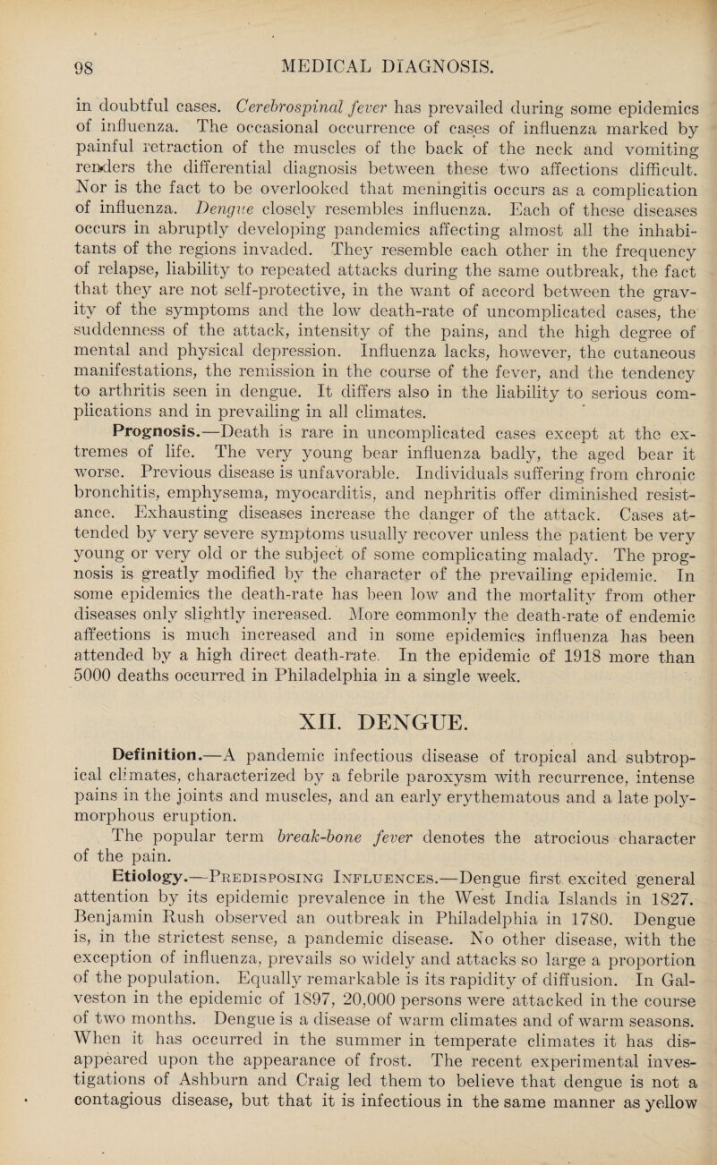 in doubtful cases. Cerebrospinal fever has prevailed during some epidemics of influenza. The occasional occurrence of cases of influenza marked by painful retraction of the muscles of the back of the neck and vomiting renders the differential diagnosis between these two affections difficult. Nor is the fact to be overlooked that meningitis occurs as a complication of influenza. Dengue closely resembles influenza. Each of these diseases occurs in abruptly developing pandemics affecting almost all the inhabi¬ tants of the regions invaded. They resemble each other in the frequency of relapse, liability to repeated attacks during the same outbreak, the fact that they are not self-protective, in the want of accord between the grav¬ ity of the symptoms and the low death-rate of uncomplicated cases, the suddenness of the attack, intensity of the pains, and the high degree of mental and physical depression. Influenza lacks, however, the cutaneous manifestations, the remission in the course of the fever, and the tendency to arthritis seen in dengue. It differs also in the liability to serious com¬ plications and in prevailing in all climates. Prognosis.—Death is rare in uncomplicated cases except at the ex¬ tremes of life. The very young bear influenza badly, the aged bear it worse. Previous disease is unfavorable. Individuals suffering from chronic bronchitis, emphysema, myocarditis, and nephritis offer diminished resist¬ ance. Exhausting diseases increase the danger of the attack. Cases at¬ tended by very severe symptoms usually recover unless the patient be very young or very old or the subject of some complicating malady. The prog¬ nosis is greatly modified by the character of the prevailing epidemic. In some epidemics the death-rate has been low and the mortality from other diseases only slightly increased. More commonly the death-rate of endemic affections is much increased and in some epidemics influenza has been attended by a high direct death-rate. In the epidemic of 1918 more than 5000 deaths occurred in Philadelphia in a single week. XII. DENGUE. Definition.—A pandemic infectious disease of tropical and subtrop¬ ical climates, characterized by a febrile paroxysm with recurrence, intense pains in the joints and muscles, and an early erythematous and a late poly¬ morphous eruption. The popular term break-bone fever denotes the atrocious character of the pain. Etiology.—Predisposing Influences.—Dengue first excited general attention by its epidemic prevalence in the West India Islands in 1827. Benjamin Paish observed an outbreak in Philadelphia in 1780. Dengue is, in the strictest sense, a pandemic disease. No other disease, with the exception of influenza, prevails so widely and attacks so large a proportion of the population. Equally remarkable is its rapidity of diffusion. In Gal¬ veston in the epidemic of 1897, 20,000 persons were attacked in the course of two months. Dengue is a disease of warm climates and of warm seasons. When it has occurred in the summer in temperate climates it has dis¬ appeared upon the appearance of frost. The recent experimental inves¬ tigations of Ashburn and Craig led them to believe that dengue is not a contagious disease, but that it is infectious in the same manner as yellow