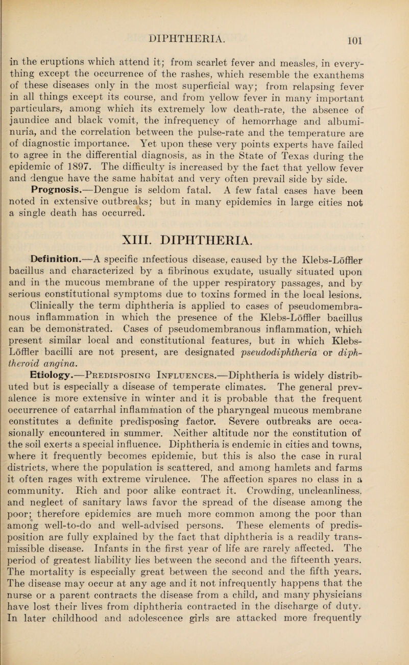 in the eruptions which attend it; from scarlet fever and measles, in every¬ thing except the occurrence of the rashes, which resemble the exanthems of these diseases only in the most superficial way; from relapsing fever in all things except its course, and from yellow fever in many important particulars, among which its extremely low death-rate, the absence of jaundice and black vomit, the infrequency of hemorrhage and albumi¬ nuria, and the correlation between the pulse-rate and the temperature are of diagnostic importance. Yet upon these very points experts have failed to agree in the differential diagnosis, as in the State of Texas during the epidemic of 1897. The difficulty is increased by the fact that yellow fever and dengue have the same habitat and very often prevail side by side. Prognosis.—Dengue is seldom fatal. A few fatal cases have been noted in extensive outbreaks; but in many epidemics in large cities not a single death has occurred. XIII. DIPHTHERIA. Definition.—A specific infectious disease, caused by the Klebs-Loffler' bacillus and characterized by a fibrinous exudate, usually situated upon and in the mucous membrane of the upper respiratory passages, and by serious constitutional symptoms due to toxins formed in the local lesions. Clinically the term diphtheria is applied to cases of pseudomembra¬ nous inflammation in which the presence of the Klebs-Loffler bacillus can be demonstrated. Cases of pseudomembranous inflammation, which present similar local and constitutional features, but in which Klebs- Loffler bacilli are not present, are designated pseudodiphtheria or diph¬ theroid angina. Etiology.—Predisposing Influences.—Diphtheria is widely distrib¬ uted but is especially a disease of temperate climates. The general prev¬ alence is more extensive in winter and it is probable that the frequent occurrence of catarrhal inflammation of the pharyngeal mucous membrane constitutes a definite predisposing factor. Severe outbreaks are occa¬ sionally encountered in summer. Neither altitude nor the constitution of the soil exerts a special influence. Diphtheria is endemic in cities and towns, where it frequently becomes epidemic, but this is also the case in rural districts, where the population is scattered, and among hamlets and farms it often rages with extreme virulence. The affection spares no class in a community. Rich and poor alike contract it. Crowding, uncleanliness, and neglect of sanitary laws favor the spread of the disease among the poor; therefore epidemics are much more common among the poor than among well-to-do and well-advised persons. These elements of predis¬ position are fully explained by the fact that diphtheria is a readily trans¬ missible disease. Infants in the first year of life are rarely affected. The period of greatest liability lies between the second and the fifteenth years. The mortality is especially great between the second and the fifth years. The disease may occur at any age and it not infrequently happens that the nurse or a parent contracts the disease from a child, and many physicians have lost their lives from diphtheria contracted in the discharge of duty. In later childhood and adolescence girls are attacked more frequently