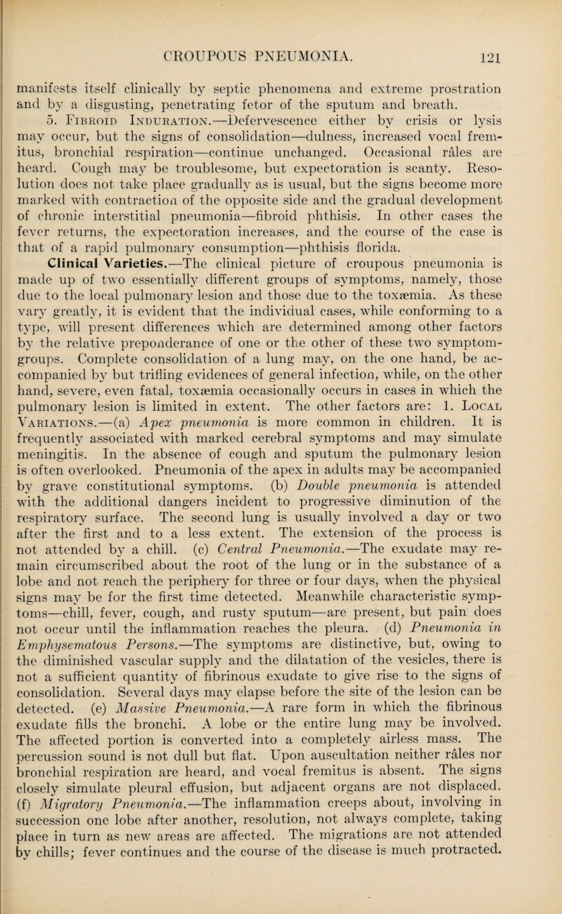 manifests itself clinically by septic phenomena and extreme prostration and by a disgusting, penetrating fetor of the sputum and breath. 5. Fibroid Induration.—Defervescence either by crisis or lysis may occur, but the signs of consolidation—dulness, increased vocal frem¬ itus, bronchial respiration—continue unchanged. Occasional rales are heard. Cough may be troublesome, but expectoration is scanty. Reso¬ lution does not take place gradually as is usual, but the signs become more marked with contraction of the opposite side and the gradual development of chronic interstitial pneumonia—fibroid phthisis. In other cases the fever returns, the expectoration increases, and the course of the case is that of a rapid pulmonary consumption—phthisis florida. Clinical Varieties.—The clinical picture of croupous pneumonia is made up of two essentially different groups of symptoms, namely, those due to the local pulmonary lesion and those due to the toxaemia. As these vary greatly, it is evident that the individual cases, while conforming to a type, will present differences which are determined among other factors by the relative preponderance of one or the other of these two symptom- groups. Complete consolidation of a lung may, on the one hand, be ac¬ companied by but trifling evidences of general infection, while, on the other hand, severe, even fatal, toxaemia occasionally occurs in cases in which the pulmonary lesion is limited in extent. The other factors are: 1. Local Variations.—(a) Apex pneumonia is more common in children. It is frequently associated with marked cerebral symptoms and may simulate meningitis. In the absence of cough and sputum the pulmonary lesion is often overlooked. Pneumonia of the apex in adults may be accompanied by grave constitutional symptoms, (b) Double pneumonia is attended with the additional dangers incident to progressive diminution of the respiratory surface. The second lung is usually involved a day or two after the first and to a less extent. The extension of the process is not attended by a chill, (c) Central Pneumonia.—The exudate may re¬ main circumscribed about the root of the lung or in the substance of a lobe and not reach the periphery for three or four days, when the physical signs may be for the first time detected. Meanwhile characteristic symp¬ toms—chill, fever, cough, and rusty sputum—are present, but pain does not occur until the inflammation reaches the pleura, (d) Pneumonia in Emphysematous Persons.—The symptoms are distinctive, but, owing to the diminished vascular supply and the dilatation of the vesicles, there is not a sufficient quantity of fibrinous exudate to give rise to the signs of consolidation. Several days may elapse before the site of the lesion can be detected, (e) Massive Pneumonia.—A rare form in which the fibrinous exudate fills the bronchi. A lobe or the entire lung may be involved. The affected portion is converted into a completely airless mass. The percussion sound is not dull but flat. Upon auscultation neither rales nor bronchial respiration are heard, and vocal fremitus is absent. The signs closely simulate pleural effusion, but adjacent organs are not displaced, (f) Aligratory Pneumonia.—The inflammation creeps about, involving in succession one lobe after another, resolution, not always complete, taking place in turn as new areas are affected. The migrations are not attended bv chills: fever continues and the course of the disease is much protracted.