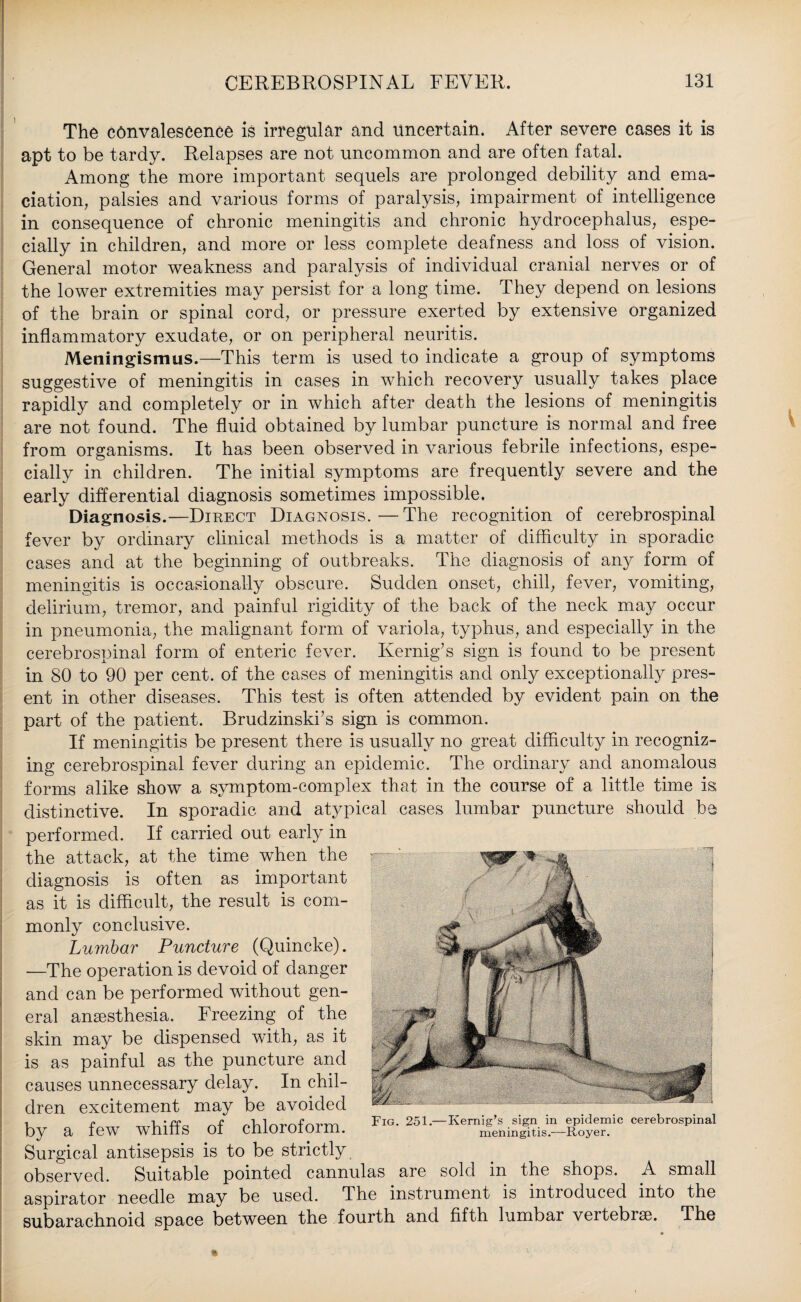 The convalescence is irregular and uncertain. After severe cases it is apt to be tardy. Relapses are not uncommon and are often fatal. Among the more important sequels are prolonged debility and ema¬ ciation, palsies and various forms of paralysis, impairment of intelligence in consequence of chronic meningitis and chronic hydrocephalus, espe¬ cially in children, and more or less complete deafness and loss of vision. General motor weakness and paralysis of individual cranial nerves or of the lower extremities may persist for a long time. They depend on lesions of the brain or spinal cord, or pressure exerted by extensive organized inflammatory exudate, or on peripheral neuritis. Meningismus.—This term is used to indicate a group of symptoms suggestive of meningitis in cases in which recovery usually takes place rapidly and completely or in which after death the lesions of meningitis are not found. The fluid obtained by lumbar puncture is normal and free from organisms. It has been observed in various febrile infections, espe¬ cially in children. The initial symptoms are frequently severe and the early differential diagnosis sometimes impossible. Diagnosis.—Direct Diagnosis.—The recognition of cerebrospinal fever by ordinary clinical methods is a matter of difficulty in sporadic cases and at the beginning of outbreaks. The diagnosis of any form of meningitis is occasionally obscure. Sudden onset, chill, fever, vomiting, delirium, tremor, and painful rigidity of the back of the neck may occur in pneumonia, the malignant form of variola, typhus, and especially in the cerebrospinal form of enteric fever. Kernig’s sign is found to be present in 80 to 90 per cent, of the cases of meningitis and only exceptionally pres¬ ent in other diseases. This test is often attended by evident pain on the part of the patient. Brudzinski’s sign is common. If meningitis be present there is usually no great difficulty in recogniz¬ ing cerebrospinal fever during an epidemic. The ordinary and anomalous forms alike show a symptom-complex that in the course of a little time is distinctive. In sporadic and atypical cases lumbar puncture should be performed. If carried out early in the attack, at the time when the diagnosis is often as important as it is difficult, the result is com¬ monly conclusive. Lumbar Puncture (Quincke). —The operation is devoid of danger and can be performed without gen¬ eral anaesthesia. Freezing of the skin may be dispensed with, as it is as painful as the puncture and causes unnecessary delay. In chil¬ dren excitement may be avoided by a few whiffs of chloroform. Surgical antisepsis is to be strictly observed. Suitable pointed cannulas are sold in the shops. A small aspirator needle may be used. The instrument is introduced into the subarachnoid space between the fourth and fifth lumbar vertebrae. The W5 Fig. 251.—Kernig’s sign in epidemic cerebrospinal meningitis.—Royer.