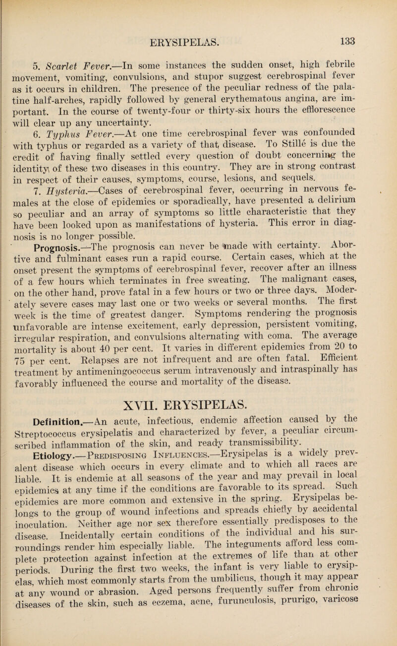 5. Scarlet Fever.—In some instances the sudden onset, high febrile movement, vomiting, convulsions, and stupor suggest cerebrospinal fever as it occurs in children. The presence of the peculiar redness of the pala¬ tine half-arches, rapidly followed by general erythematous angina, are im¬ portant. In the course of twenty-four or thirty-six hours the efflorescence will clear up any uncertainty. 6. Typhus Fever.—At one time cerebrospinal fever was confounded with typhus or regarded as a variety of that disease. To Stille is due the credit of having finally settled every question of doubt concerning the identity of these two diseases in this country. They are in strong contrast in respect of their causes, symptoms, course, lesions, and sequels. 7. Hysteria.—Cases of cerebrospinal fever, occurring in nervous fe¬ males at the close of epidemics or sporadically, have presented a delirium so peculiar and an array of symptoms so little characteristic that they have been looked upon as manifestations of hysteria. This error in diag¬ nosis is no longer possible. Prognosis.-^-The prognosis can never be made with certainty. Abor¬ tive and fulminant cases run a rapid course. Certain cases, which at the onset present the symptpms of cerebrospinal fever, recover after an illness of a few hours which terminates in free sweating. The malignant cases, on the other hand, prove fatal in a few hours or two or three days. Moder¬ ately severe cases may last one or two weeks or several months. The first week is the time of greatest danger. Symptoms rendering the prognosis unfavorable are intense excitement, early depression, persistent vomiting, irregular respiration, and convulsions alternating with coma. The average mortality is about 40 per cent. It varies in different epidemics from 20 to 75 per cent. Relapses are not infrequent and are often fatal. . Efficient treatment by antimeningococcus serum intravenously and intraspinally has favorably influenced the course and mortality of the disease. XVII. ERYSIPELAS. Definition.—An acute, infectious, endemic affection caused by the Streptococcus erysipelatis and characterized by fever, a peculiar circum¬ scribed inflammation of the skin, and ready transmissibility. Etiology.—Predisposing Influences.—Erysipelas is a widely prev¬ alent disease which occurs in every climate and to which all races are liable. It is endemic at all seasons of the year and may prevail in local epidemics at any time if the conditions are favorable to its spiead. Such epidemics are more common and extensive in the spring. Erysipelas be¬ longs to the group of wound infections and spreads chiefly by accidental inoculation. Neither age nor sex therefore essentially predisposes to the disease. Incidentally certain conditions of the individual and his sui- roundings render him especially liable. The integuments afford less com¬ plete protection against infection at the extremes of life than at other periods. During the first two weeks, the infant is very liable to erysip¬ elas which most commonly starts from the umbilicus, though it may appear at any wound or abrasion. Aged persons frequently suffer from chronic diseases of the skin, such as eczema, acne, furunculosis, prurigo, varicose