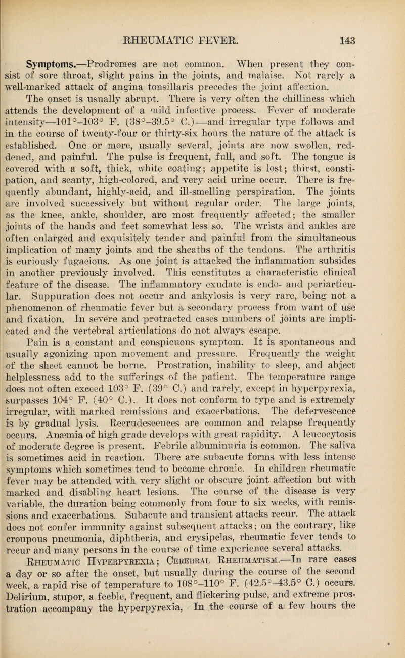 Symptoms.—Prodromes are not common. When present they con¬ sist of sore throat, slight pains in the joints, and malaise. Not rarely a well-marked attack of angina tonsillaris precedes the joint affection. The onset is usually abrupt. There is very often the chilliness which attends the development of a mild infective process. Fever of moderate intensity—101°-103° P. (38°-39.5° C.)—and irregular type follows and in the course of twenty-four or thirty-six hours the nature of the attack is established. One or more, usually several, joints are now swollen, red¬ dened, and painful. The pulse is frequent, full, and soft. The tongue is covered with a soft, thick, white coating; appetite is lost; thirst, consti¬ pation, and scanty, high-colored, and very acid urine occur. There is fre¬ quently abundant, highly-acid, and ill-smelling perspiration. The joints are involved successively but without regular order. The large joints, as the knee, ankle, shoulder, are most frequently affected; the smaller joints of the hands and feet somewhat less so. The wrists and ankles are often enlarged and exquisitely tender and painful from the simultaneous implication of many joints and the sheaths of the tendons. The arthritis is curiously fugacious. As one joint is attacked the inflammation subsides in another previously involved. This constitutes a characteristic clinical feature of the disease. The inflammatory exudate is endo- and periarticu¬ lar. Suppuration does not occur and ankylosis is very rare, being not a phenomenon of rheumatic fever but a secondary process from want of use and fixation. In severe and protracted cases numbers of joints are impli¬ cated and the vertebral articulations do not always escape. Pain is a constant and conspicuous symptom. It is spontaneous and usually agonizing upon movement and pressure. Frequently the weight of the sheet cannot be borne. Prostration, inability to sleep, and abject helplessness add to the sufferings of the patient. The temperature range does not often exceed 103° F. (39° C.) and rarely, except in hyperpyrexia, surpasses 104° F. (40° C.). It does not conform to type and is extremely irregular, with marked remissions and exacerbations. The defervescence is by gradual lysis. Recrudescences are common and relapse frequently occurs. Anaemia of high grade develops with great rapidity. A leucocytosis of moderate degree is present. Febrile albuminuria is common. The saliva is sometimes acid in reaction. There are subacute forms with less intense symptoms which sometimes tend to become chronic. In children rheumatic fever may be attended with very slight or obscure joint affection but with marked and disabling heart lesions. The course of the disease is very variable, the duration being commonly from four to six weeks, with remis¬ sions and exacerbations. Subacute and transient attacks! recur. The attack does not confer immunity against subsequent attacks; on the contrary, like croupous pneumonia, diphtheria, and erysipelas, rheumatic fever tends to recur and many persons in the course of time experience several attacks. Rheumatic Hyperpyrexia ; Cerebral Rheumatism.—In rare cases a day or so after the onset, but usually during the course of the second week, a rapid rise of temperature to 108°-110° F. (42.5°-43.5° C.) occurs. Delirium, stupor, a feeble, frequent, and flickering pulse, and extreme pros¬ tration accompany the hyperpyrexia, In the course of a few hours the