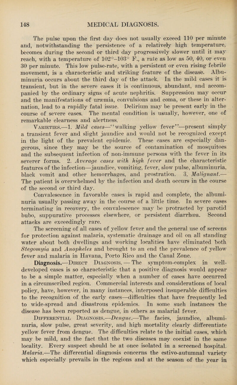 The pulse upon the first day does not usually exceed 110 per minute and, notwithstanding the persistence of a relatively high temperature, becomes during the second or third day progressively slower until it may reach, with a temperature of 102°-103° F., a rate as low as 50, 40, or even 30 per minute. This low pulse-rate, with a persistent or even rising febrile movement, is a characteristic and striking feature of the disease. Albu¬ minuria occurs about the third day of the attack. In the mild cases it is transient, but in the severe cases it is continuous, abundant, and accom¬ panied by the ordinary signs of acute nephritis. Suppression may occur and the manifestations of uraemia, convulsions and coma, or these in alter¬ nation, lead to a rapidly fatal issue. Delirium may be present early in the course of. severe cases. The mental condition is usually, however, one of remarkable clearness and alertness. Varieties.—1. Mild cases—“walking yellow fever”—present simply a transient fever and slight jaundice and would not be recognized except in the light of the prevalent epidemic. These cases are especially dan¬ gerous, since they may be the source of contamination of mosquitoes and the subsequent infection of non-immune persons with the fever in its severer forms, 2. Average cases with high fever and the characteristic features of the infection—jaundice, vomiting, fever, slow pulse, albuminuria, black vomit and other hemorrhages, and prostration. 3. Malignant.— The patient is overwhelmed by the infection and death occurs in the course of the second or third day. Convalescence in favorable cases is rapid and complete, the albumi¬ nuria usually passing away in the course of a little time. In severe cases terminating in recovery, the convalescence may be protracted by parotid bubo, suppurative processes elsewhere, or persistent diarrhoea. Second attacks are exceedingly rare. The screening of all cases of yellow fever and the general use of screens for protection against malaria, systematic drainage and oil on all standing water about both dwellings and working localities have eliminated both Stegomyia and Anopheles and brought to an end the prevalence of yellow fever and malaria in Havana, Porto Rico and the Canal Zone. Diagnosis.—Direct Diagnosis. — The symptom-complex in well- developed cases is so characteristic that a positive diagnosis would appear to be a simple matter, especially when a number of cases have occurred in a circumscribed region. Commercial interests and considerations of local policy, have, however, in many instances, interposed insuperable difficulties to the recognition of the early cases—difficulties that have frequently led to wide-spread and disastrous epidemics. In some such instances the disease has been reported as dengue, in others as malarial fever. Differential Diagnosis.—Dengue.—The facies, jaundice, albumi¬ nuria, slow pulse, great severity, and high mortality clearly differentiate yellow fever from dengue. The difficulties relate to the initial cases, which may be mild, and the fact that the two diseases may coexist in the same locality. Every suspect should be at once isolated in a screened hospital. Malaria.—The differential diagnosis concerns the estivo-autumnal variety which especially prevails in the regions and at the season of the year in