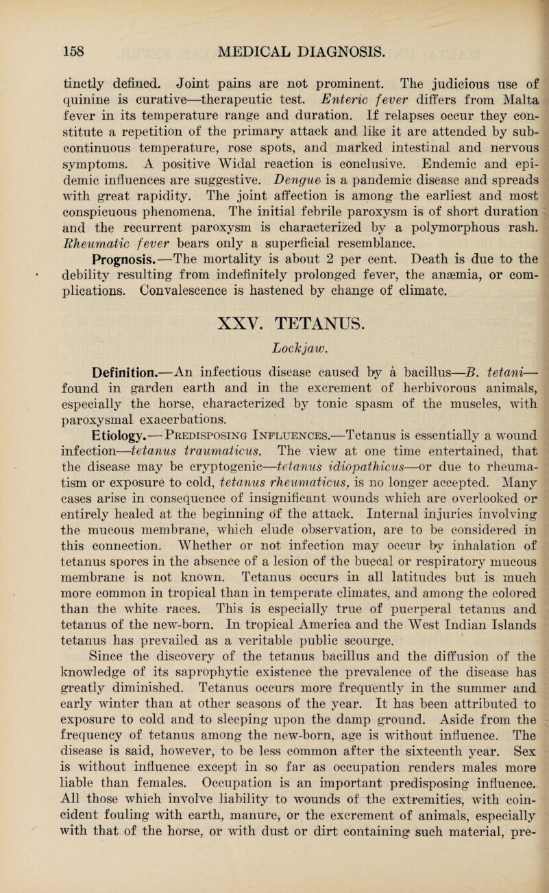 tinctly defined. Joint pains are not prominent. The judicious use of quinine is curative—therapeutic test. Enteric fever differs from Malta fever in its temperature range and duration. If relapses occur they con¬ stitute a repetition of the primary attack and like it are attended by sub- continuous temperature, rose spots, and marked intestinal and nervous symptoms. A positive Widal reaction is conclusive. Endemic and epi¬ demic influences are suggestive. Dengue is a pandemic disease and spreads with great rapidity. The joint affection is among the earliest and most conspicuous phenomena. The initial febrile paroxysm is of short duration and the recurrent paroxysm is characterized by a polymorphous rash. Rheumatic fever bears only a superficial resemblance. Prognosis.—The mortality is about 2 per cent. Death is due to the debility resulting from indefinitely prolonged fever, the anaemia, or com¬ plications. Convalescence is hastened by change of climate. XXV. TETANUS. Lockjaw. Definition.—An infectious disease caused by a bacillus—B. tetani—• found in garden earth and in the excrement of herbivorous animals, especially the horse, characterized by tonic spasm of the muscles, with paroxysmal exacerbations. Etiology.—Predisposing Influences.—Tetanus is essentially a wound infection—tetanus traumaticus. The view at one time entertained, that the disease may be cryptogenic—tetanus idiopathicus—or due to rheuma¬ tism or exposure to cold, tetanus rheumaticus, is no longer accepted. Many cases arise in consequence of insignificant wounds which are overlooked or entirely healed at the beginning of the attack. Internal injuries involving the mucous membrane, which elude observation, are to be considered in this connection. Whether or not infection may occur by inhalation of tetanus spores in the absence of a lesion of the buccal or respiratory mucous membrane is not known. Tetanus occurs in all latitudes but is much more common in tropical than in temperate climates, and among the colored than the white races. This is especially true of puerperal tetanus and tetanus of the new-born. In tropical America and the West Indian Islands tetanus has prevailed as a veritable public scourge. Since the discovery of the tetanus bacillus and the diffusion of the knowledge of its saprophytic existence the prevalence of the disease has greatly diminished. Tetanus occurs more frequently in the summer and early winter than at other seasons of the year. It has been attributed to exposure to cold and to sleeping upon the damp ground. Aside from the frequency of tetanus among the new-born, age is without influence. The disease is said, however, to be less common after the sixteenth year. Sex is without influence except in so far as occupation renders males more liable than females. Occupation is an important predisposing influence. All those which involve liability to wounds of the extremities, with coin¬ cident fouling with earth, manure, or the excrement of animals, especially with that of the horse, or with dust or dirt containing such material, pre-