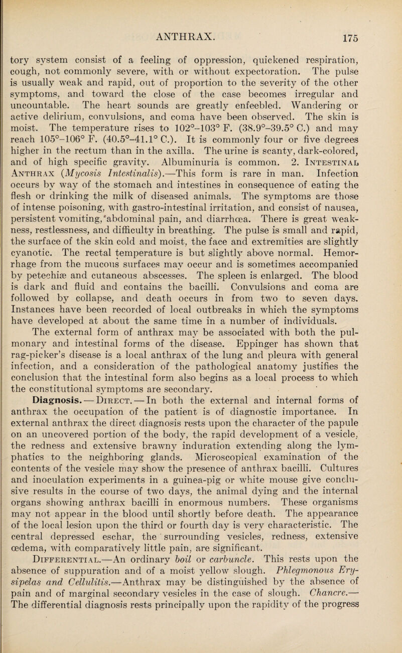 tory system consist of a feeling of oppression, quickened respiration, cough, not commonly severe, with or without expectoration. The pulse is usually weak and rapid, out of proportion to the severity of the other symptoms, and toward the close of the case becomes irregular and uncountable. The heart sounds are greatly enfeebled. Wandering or active delirium, convulsions, and coma have been observed. The skin is moist. The temperature rises to 102°-103° F. (38.9°-39.5° C.) and may reach 105°-106° F. (40.5°-41.1° C.). It is commonly four or five degrees higher in the rectum than in the axilla. The urine is scanty, dark-colored, and of high specific gravity. Albuminuria is common. 2. Intestinal. Anthrax (Mycosis Intestinalis).—This form is rare in man. Infection occurs by way of the stomach and intestines in consequence of eating the flesh or drinking the milk of diseased animals. The symptoms are those of intense poisoning, with gastro-intestinal irritation, and consist of nausea, persistent vomiting, abdominal pain, and diarrhoea. There is great weak¬ ness, restlessness, and difficulty in breathing. The pulse is small and rapid, the surface of the skin cold and moist, the face and extremities are slightly cyanotic. The rectal temperature is but slightly above normal. Hemor¬ rhage from the mucous surfaces may occur and is sometimes accompanied by petechiie and cutaneous abscesses. The spleen is enlarged. The blood is dark and fluid and contains the bacilli. Convulsions and coma are followed by collapse, and death occurs in from two to seven days. Instances have been recorded of local outbreaks in which the symptoms have developed at about the same time in a number of individuals. The external form of anthrax may be associated with both the pul¬ monary and intestinal forms of the disease. Eppinger has shown that rag-picker’s disease is a local anthrax of the lung and pleura with general infection, and a consideration of the pathological anatomy justifies the conclusion that the intestinal form also begins as a local process to which the constitutional symptoms are secondary. Diagnosis. — Direct. — In both the external and internal forms of anthrax the occupation of the patient is of diagnostic importance. In external anthrax the direct diagnosis rests upon the character of the papule on an uncovered portion of the body, the rapid development of a vesicle, the redness and extensive brawny induration extending along the lym¬ phatics to the neighboring glands. Microscopical examination of the contents of the vesicle may show the presence of anthrax bacilli. Cultures and inoculation experiments in a guinea-pig or white mouse give conclu¬ sive results in the course of two days, the animal dying and the internal organs showing anthrax bacilli in enormous numbers. These organisms may not appear in the blood until shortly before death. The appearance of the local lesion upon the third or fourth day is very characteristic. The central depressed eschar, the surrounding vesicles, redness, extensive oedema, with comparatively little pain, are significant. Differential.—An ordinary boil or carbuncle. This rests upon the absence of suppuration and of a moist yellow slough. Phlegmonous Ery¬ sipelas and Cellulitis.—Anthrax may be distinguished by the absence of pain and of marginal secondary vesicles in the case of slough. Chancre.— The differential diagnosis rests principally upon the rapidity of the progress