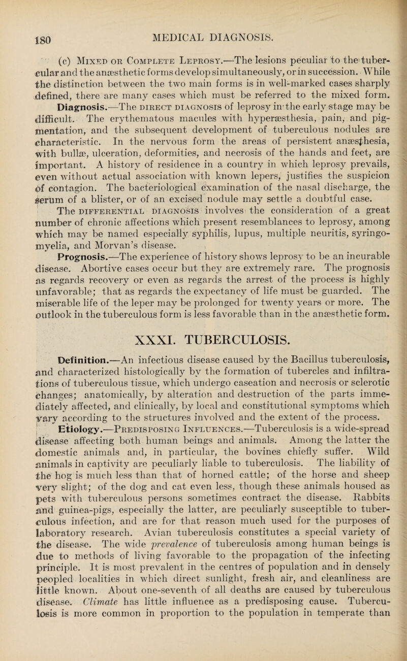 (c) Mixed or Complete Leprosy.—The lesions peculiar to the1 tuber¬ cular ancl the anaesthetic forms develop simultaneously, or in succession. While the distinction between the two main forms is in well-marked cases sharply .defined, there are many cases which must be referred to the mixed form. Diagnosis.—The direct diagnosis of leprosy imthe early stage may be difficult. The erythematous macules with hypersesthesia, pain, and pig¬ mentation, and the subsequent development of tuberculous nodules are characteristic. In the nervous form the areas of persistent anaesthesia, with bullae, ulceration, deformities, and necrosis of the hands and feet, are important. A history of residence in a country in which leprosy prevails, even without actual association with known lepers, justifies the suspicion pf contagion. The bacteriological examination of the nasal discharge, the ierum of a blister, or of an excised nodule may settle a doubtful case. The differential diagnosis involves the consideration of a great number of chronic affections which present resemblances to leprosy, among which may be named especially syphilis, lupus, multiple neuritis, syringo- mvelia, and Morvan’s disease. Prognosis.—The experience of history shows leprosy to be an incurable disease. Abortive cases occur but they are extremely rare. The prognosis as regards recovery or even as regards the arrest of the process is highly unfavorable; that as regards the expectancy of life must be guarded. The miserable life of the leper may be prolonged for twenty years or more. The outlook in the tuberculous form is less favorable than in the anaesthetic form. XXXI. TUBERCULOSIS. Definition.—An infectious disease caused by the Bacillus tuberculosis, and characterized histologically by the formation of tubercles and infiltra¬ tions of tuberculous tissue, which undergo caseation and necrosis or sclerotic changes; anatomically, by alteration and destruction of the parts imme¬ diately affected, and clinically, by local and constitutional symptoms which vary according to the structures involved and the extent of the process. Etiology.—Predisposing Influences.—Tuberculosis is a wide-spread disease affecting both human beings and animals. Among the latter the domestic animals and, in particular, the bovines chiefly suffer. Wild animals in captivity are peculiarly liable to tuberculosis. The liability of the hog is much less than that of horned cattle; of the horse and sheep very slight; of the dog and cat even less, though these animals housed as pets with tuberculous persons sometimes contract the disease. Rabbits and guinea-pigs, especially the latter, are peculiarly susceptible to tuber¬ culous infection, and are for that reason much used for the purposes of laboratory research. Avian tuberculosis constitutes a special variety of the disease. The wide prevalence of tuberculosis among human beings is due to methods of living favorable to the propagation of the infecting principle. It is most prevalent in the centres of population and in densely peopled localities in which direct sunlight, fresh air, and cleanliness are little known. About one-seventh of all deaths are caused by tuberculous disease. Climate has little influence as a predisposing cause. Tubercu¬ losis is more common in proportion to the population in temperate than