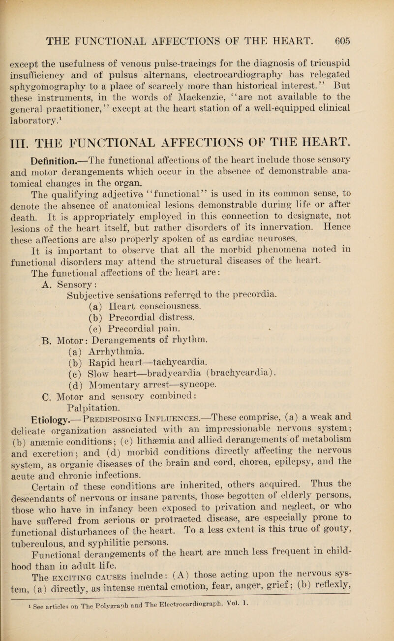 except the usefulness of venous pulse-tracings for the diagnosis of tricuspid insufficiency and of pulsus alternans, electrocardiography has relegated sphygomography to a place of scarcely more than historical interest.7 7 But these instruments1, in the words of Mackenzie, “are not available to the general practitioner,7 7 except at the heart station of a well-equipped clinical laboratory.1 III. THE FUNCTIONAL AFFECTIONS OF THE HEART. Definition.—The functional affections of the heart include those sensory and motor derangements which occur in the absence of demonstrable ana¬ tomical changes in the organ. The qualifying adjective “functional77 is used in its common sense, to denote the absence of anatomical lesions demonstrable during life or after death. It is appropriately employed in this connection to designate, not lesions of the heart itself, but rather disorders, of its innervation. Hence these affections are also properly spoken of as cardiac neuroses. It is important to observe that all the morbid phenomena noted in functional disorders may attend the structural diseases of the heart. The functional affections of the heart are: A. Sensory: Subjective sensations referred to the precordia. (a) Heart consciousness. (b) Precordial distress. (c) Precordial pain. B. Motor: Derangements of rhythm. (a) Arrhythmia. (b) Rapid heart—tachycardia. (c) Slow heart—bradycardia (brachycardia). (d) Momentary arrest—syncope. C. Motor and sensory combined: Palpitation. Etiology.— Predisposing Influences.—These comprise, (a) a weak and delicate organization associated with an impressionable nervous system; (b) amende conditions; (c) lithaemia and allied derangements of metabolism and excretion; and (d) morbid conditions directly affecting the nervous system, as organic diseases of the brain and cord, chorea, epilepsy, and the acute and chronic infections. Certain of these conditions are inherited, others acquired. Thus the descendants of nervous or insane parents, those begotten of elderly persons, those who have in infancy been exposed to privation and neglect, or who have suffered from serious or protracted disease, are especially prone to functional disturbances of the heart. To a less extent is this true of gouty, tuberculous, and syphilitic persons. . Functional derangements of the heart are much less frequent m child¬ hood than in adult life. The exciting causes include: (A) those acting upon the nervous sys¬ tem, (a) directly, as intense mental emotion, fear, anger, grief; (b) reflexly, i See articles on The Polygraph and The Electrocardiograph, Vol. 1.