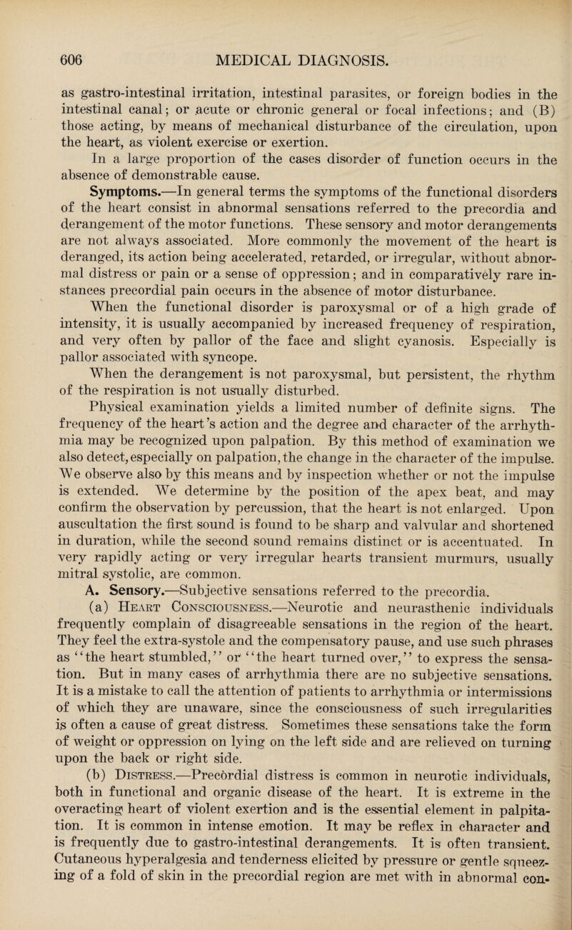 as gastro-intestinal irritation, intestinal parasites, or foreign bodies in the intestinal canal; or acute or chronic general or focal infections; and (B) those acting, by means of mechanical disturbance of the circulation, upon the heart, as violent exercise or exertion. In a large proportion of the cases disorder of function occurs in the absence of demonstrable cause. Symptoms.—In general terms the symptoms of the functional disorders of the heart consist in abnormal sensations referred to the precordia and derangement of the motor functions. These sensory and motor derangements are not always associated. More commonly the movement of the heart is deranged, its action being accelerated, retarded, or irregular, without abnor¬ mal distress or pain or a sense of oppression; and in comparatively rare in¬ stances precordial pain occurs in the absence of motor disturbance. When the functional disorder is paroxysmal or of a high grade of intensity, it is usually accompanied by increased frequency of respiration, and very often by pallor of the face and slight cyanosis. Especially is pallor associated with syncope. When the derangement is not paroxysmal, but persistent, the rhythm of the respiration is not usually disturbed. Physical examination yields a limited number of definite signs. The frequency of the heart’s action and the degree and character of the arrhyth¬ mia may be recognized upon palpation. By this method of examination we also detect, especially on palpation, the change in the character of the impulse. We observe also by this means and by inspection whether or not the impulse is extended. We determine by the position of the apex beat, and may confirm the observation by percussion, that the heart is not enlarged. Upon auscultation the first sound is found to be sharp and valvular and shortened in duration, while the second sound remains distinct or is accentuated. In very rapidly acting or very irregular hearts transient murmurs, usually mitral systolic, are common. A. Sensory.—Subjective sensations referred to the precordia, (a) Heart Consciousness.—Neurotic and neurasthenic individuals frequently complain of disagreeable sensations in the region of the heart. They feel the extra-systole and the compensatory pause, and use such phrases as ‘‘the heart stumbled,’7 or' “the heart turned over,” to express the sensa¬ tion. But in many cases of arrhythmia there are no subjective sensations. It is a mistake to call the attention of patients to arrhythmia or intermissions of which they are unaware, since the consciousness of such irregularities is often a cause of great distress. Sometimes these sensations take the form of weight or oppression on lying on the left side and are relieved on turning upon the back or right side. (b) Distress.—Precordial distress is common in neurotic individuals, both in functional and organic disease of the heart. It is extreme in the overacting heart of violent exertion and is the essential element in palpita¬ tion. It is common in intense emotion. It may be reflex in character and is frequently due to gastro-intestinal derangements. It is often transient. Cutaneous hyperalgesia and tenderness elicited by pressure or gentle squeez¬ ing of a fold of skin in the precordial region are met with in abnormal con-