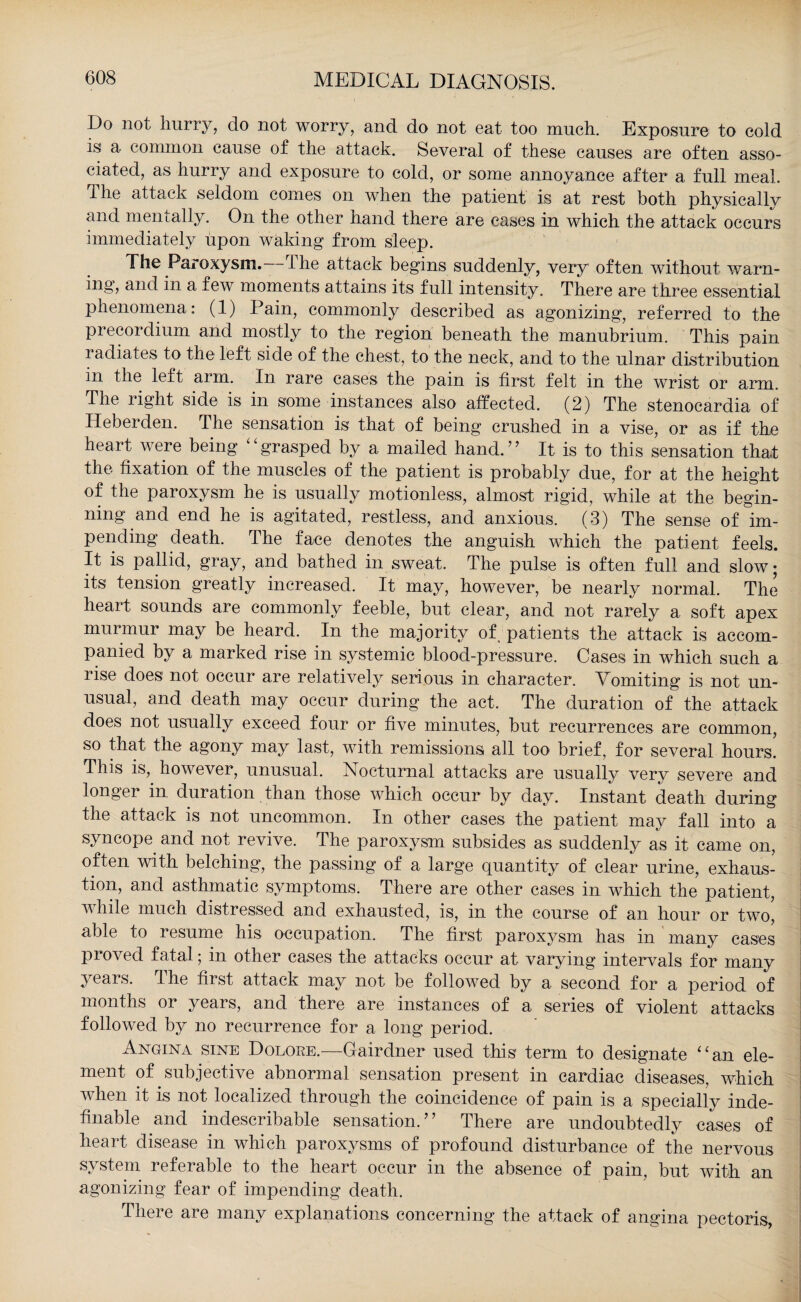 Do not hurry, do not worry, and do not eat too much. Exposure to cold is a common cause of the attack. Several of these causes are often asso¬ ciated, as hurry and exposure to cold, or some annoyance after a full meal. The attack seldom comes on when the patient is at rest both physically and mentally. On the other hand there are cases in which the attack occurs immediately upon waking from sleep. The Paroxysm. I he attack begins suddenly, very often without warn- ing, and in a few moments attains its full intensity. There are three essential phenomena: (1) Pain, commonly described as agonizing, referred to the preeordium and mostly to the region beneath the manubrium. This pain radiates to the left side of the chest, to the neck, and to the ulnar distribution in the left arm. In rare cases the pain is first felt in the wrist or arm. The right side is in some instances also affected. (2) The stenocardia of Heberden. The sensation is that of being crushed in a vise, or as if the heart were being grasped by a mailed hand.” It is to this sensation that the fixation of the muscles of the patient is probably due, for at the height of the paroxysm he is usually motionless, almost rigid, while at the begin¬ ning and end he is agitated, restless, and anxious. (3) The sense of Im¬ pending death. The face denotes the anguish which the patient feels. It is pallid, gray, and bathed in sweat. The pulse is often full and slow; its tension greatly increased. It may, however, be nearly normal. The heart sounds are commonly feeble, but clear, and not rarely a soft apex murmur may be heard. In the majority of, patients the attack is accom¬ panied by a marked rise in systemic blood-pressure. Cases in which such a rise does not occur are relatively serious in character. Vomiting is not un¬ usual, and death may occur during the act. The duration of the attack does not usually exceed four or five minutes, but recurrences are common, so that the agony may last, with remissions all too brief, for several hours. This is,, however, unusual. Nocturnal attacks are usually very severe and longei in duration than those which occur by day. Instant death during the attack is not uncommon. In other cases the patient may fall into a syncope, and not revive. The paroxysm subsides as suddenly as it came on, often with belching, the passing of a large quantity of clear urine, exhaus¬ tion, and asthmatic symptoms. There are other cases in which the patient, while much distressed and exhausted, is, in the course of an hour or two, able to resume his occupation. The first paroxysm has in many cases proved fatal; in other cases the attacks occur at varying intervals for many 3'ears, the first attack may not be followed by a second for a period of months or years, and there are instances of a series of violent attacks followed by no recurrence for a long period. Angina sine Dolore.—Gairdner used this term to designate “an ele¬ ment of subjective abnormal sensation present in cardiac diseases, which when it is not localized through the coincidence of pain is a specially inde¬ finable and indescribable sensation.” There are undoubtedly cases of heart disease in which paroxysms of profound disturbance of the nervous system referable to the heart occur in the absence of pain, but with an agonizing fear of impending death. There are many explanations concerning the attack of angina pectoris,
