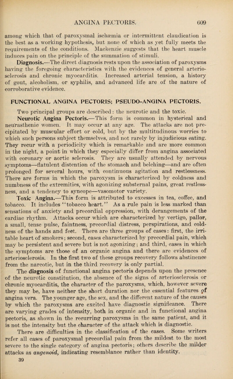 among* which that of paroxysmal ischannia or intermittent claudication is the best as a working hypothesis, but none of which as yet fully meets the requirements of the conditions. Mackenzie suggests that the heart muscle induces pain on the principle of the summation of stimuli. Diagnosis.—The direct diagnosis rests upon the association of paroxysms having the foregoing characteristics with the evidences of general arterio¬ sclerosis and chronic myocarditis. Increased arterial tension, a history of gout, alcoholism, or syphilis, and advanced life are of the nature of corroborative evidence. FUNCTIONAL ANGINA PECTORIS; PSEUDO=ANGINA PECTORIS. Two principal groups are described: the neurotic and the toxic. Neurotic Angina Pectoris.— This form is common in hysterical and neurasthenic women. It may occur at any age. The attacks are not pre¬ cipitated by muscular effort or cold, but by the multitudinous worries to which such persons subject themselves, and not rarely by injudicious eating. They recur with a periodicity which is remarkable and are more common iii the night, a point in which they especially differ from angina associated with coronary or aortic sclerosis. They are usually attended by nervous symptoms—flatulent distention of the stomach and belching—and are often prolonged for several hours, with continuous agitation and restlessness. There are forms in which the paroxysm is characterized by coldness and numbness of the extremities, with agonizing substernal pains, great restless¬ ness, and a tendency to syncope—vasomotor variety. Toxic Angina.—This form is attributed to excesses in tea, coffee, and tobacco. It includes ‘Tobacco heart.” As a rule pain is less marked than sensations of anxiety and precordial oppression, with derangements of the cardiac rhythm. Attacks occur which are characterized by vertigo, pallor, a small, tense pulse, faintness, precordial distress, perspirations, and cold¬ ness of the hands and feet. There are three groups of cases: first, the irri¬ table heart of smokers; second, cases characterized by precordial pain, which may be persistent and severe but is not agonizing; and third, cases in which the symptoms are those of an organic angina and there are evidences of arteriosclerosis. In the first two of these groups recovery follows abstinence from the narcotic, but in the third recovery is only partial. The diagnosis of functional angina pectoris depends upon the presence of the neurotic constitution, the absence of the signs of arteriosclerosis or chronic myocarditis, the character of the paroxysms, which, however severe they may be, have neither the short duration nor the essential features of angina vera. The younger age, the sex, and the different nature of the causes by which the paroxysms are excited have diagnostic significance. There are varying grades of intensity, both in organic and in functional angina pectoris, as shown in the recurring paroxysms in the same patient, and it is not the intensity but the character of the attack which is diagnostic. There are difficulties in the classification of the cases. Some writers refer all cases of paroxysmal precordial pain from the mildest to the most severe to the single category of angina pectoris ; others describe the milder attacks as angenoid, indicating resemblance rather than identity. 39