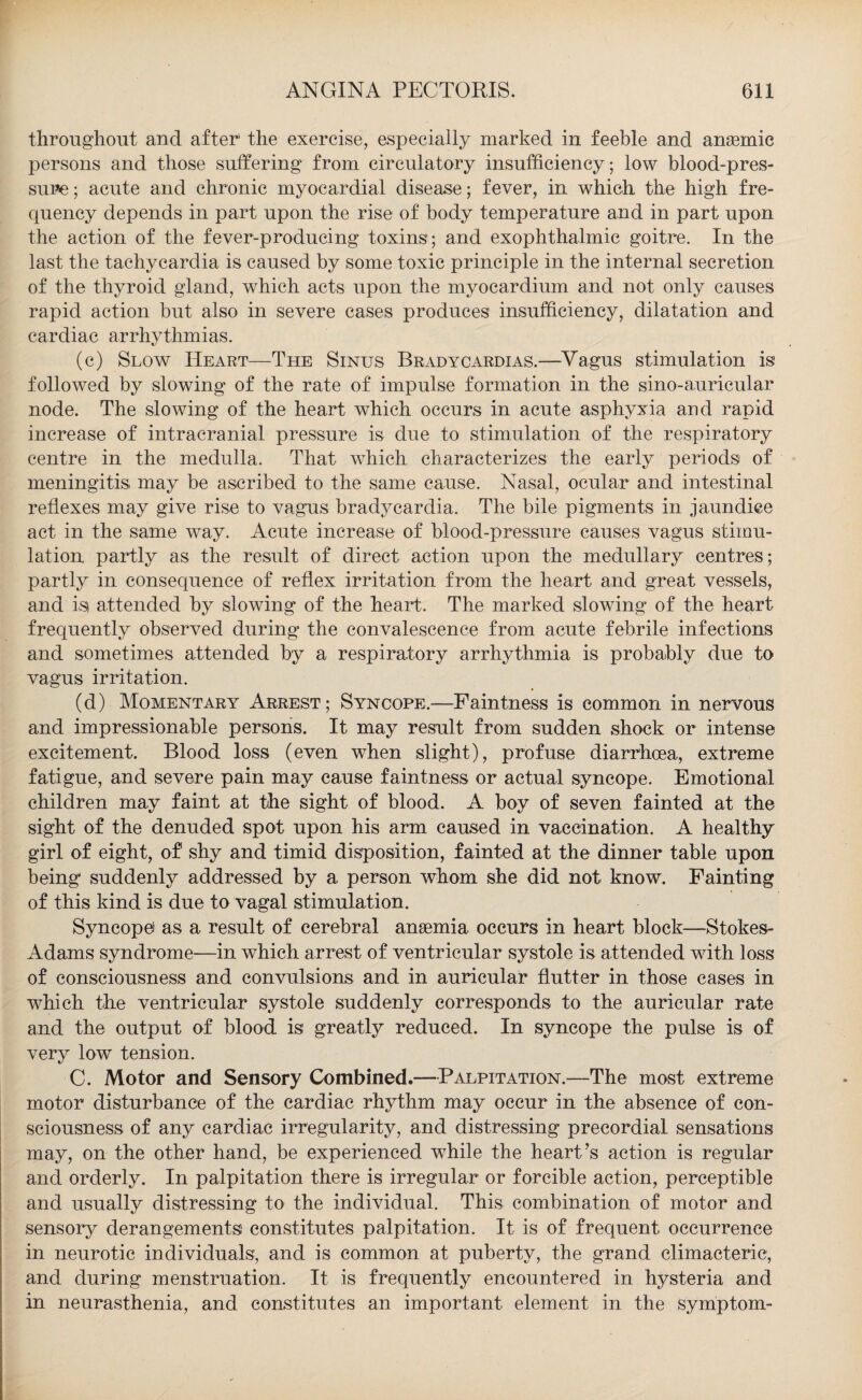 throughout and after1 the exercise, especially marked in feeble and anaemic persons and those suffering from circulatory insufficiency; low blood-pres¬ sure ; acute and chronic myocardial disease; fever, in which the high fre¬ quency depends in part upon the rise of body temperature and in part upon the action of the fever-producing toxins; and exophthalmic goitre. In the last the tachycardia is caused by some toxic principle in the internal secretion of the thyroid gland, which acts upon the myocardium and not only causes rapid action but also in severe cases produces insufficiency, dilatation and cardiac arrhythmias. (c) Slow Heart—The Sinus Bradycardias.—Vagus stimulation is followed by slowing of the rate of impulse formation in the sino-auricular node. The slowing of the heart which occurs in acute asphyxia and rapid increase of intracranial pressure is due to stimulation of the respiratory centre in the medulla. That which characterizes the early periods of meningitis may be ascribed to the same cause. Nasal, ocular and intestinal reflexes may give rise to vagus bradycardia. The bile pigments in jaundice act in the same way. Acute increase of blood-pressure causes vagus stimu¬ lation partly as the result of direct action upon the medullary centres; partly in consequence of reflex irritation from the heart and great vessels, and is attended by slowing of the heart. The marked slowing of the heart frequently observed during the convalescence from acute febrile infections and sometimes attended by a respiratory arrhythmia is probably due to vagus irritation. (d) Momentary Arrest; Syncope.—Faintness is common in nervous and impressionable persons. It may result from sudden shock or intense excitement. Blood loss (even when slight), profuse diarrhoea, extreme fatigue, and severe pain may cause faintness or actual syncope. Emotional children may faint at the sight of blood. A boy of seven fainted at the sight of the denuded spot upon his arm caused in vaccination. A healthy girl of eight, of shy and timid disposition, fainted at the dinner table upon being suddenly addressed by a person whom she did not know. Fainting of this kind is due to vagal stimulation. Syncope as a result of cerebral ansemia occurs in heart block—Stokes- Adams syndrome—in which arrest of ventricular systole is attended with loss of consciousness and convulsions and in auricular flutter in those cases in which the ventricular systole suddenly corresponds to the auricular rate and the output of blood is greatly reduced. In syncope the pulse is of very low tension. C. Motor and Sensory Combined.—Palpitation.—The most extreme motor disturbance of the cardiac rhythm may occur in the absence of con¬ sciousness of any cardiac irregularity, and distressing precordial sensations may, on the other hand, be experienced wffiile the heart’s action is regular and orderly. In palpitation there is irregular or forcible action, perceptible and usually distressing to the individual. This combination of motor and sensory derangements constitutes palpitation. It is of frequent occurrence in neurotic individuals, and is common at puberty, the grand climacteric, and during menstruation. It is frequently encountered in hysteria and in neurasthenia, and constitutes an important element in the symptom-